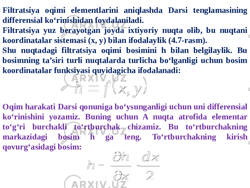 Filtratsiya oqimi elementlarini aniqlashda Darsi tenglamasining differensial ko‘rinishidan foydalaniladi. Filtratsiya yuz berayotgan joyda ixtiyoriy nuqta olib, bu nuqtani koordinatalar sistemasi (x, y) bilan ifodalaylik (4.7-rasm). Shu nuqtadagi filtratsiya oqimi bosimini h bilan belgilaylik. Bu bosimning ta’siri turli nuqtalarda turlicha bo‘lganligi uchun bosim koordinatalar funksiyasi quyidagicha ifodalanadi:   y x f h ,  Oqim harakati Darsi qonuniga bo‘ysunganligi uchun uni differensial ko‘rinishini yozamiz. Buning uchun A nuqta atrofida elementar to‘g‘ri burchakli to‘rtburchak chizamiz. Bu to‘rtburchakning markazidagi bosim h ga teng. To‘rtburchakning kirish qovurg‘asidagi bosim: 2 d x x h h     