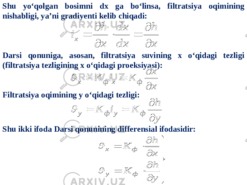 Shu yo‘qolgan bosimni dx ga bo‘linsa, filtratsiya oqimining nishabligi, ya’ni gradiyenti kelib chiqadi: Darsi qonuniga, asosan, filtratsiya suvining x o‘qidagi tezligi (filtratsiya tezligining x o‘qidagi proeksiyasi): Filtratsiya oqimining y o‘qidagi tezligi: Shu ikki ifoda Darsi qonunining differensial ifodasidir:x h dx dx x h i x        x x K i K ф x ф x      y h K i K ф у ф y                     y h K x h K ф y ф x   