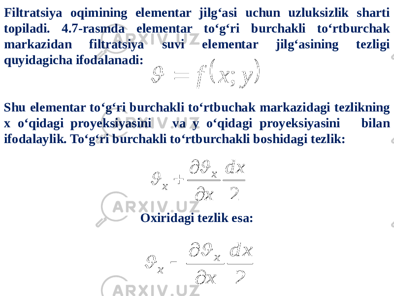 Filtratsiya oqimining elementar jilg‘asi uchun uzluksizlik sharti topiladi. 4.7-rasmda elementar to‘g‘ri burchakli to‘rtburchak markazidan filtratsiya suvi elementar jilg‘asining tezligi quyidagicha ifodalanadi: Shu elementar to‘g‘ri burchakli to‘rtbuchak markazidagi tezlikning x o‘qidagi proyeksiyasini va y o‘qidagi proyeksiyasini bilan ifodalaylik. To‘g‘ri burchakli to‘rtburchakli boshidagi tezlik:  y x f ;   2 d x x х x      Oxiridagi tezlik esa: 2 d x x x x      