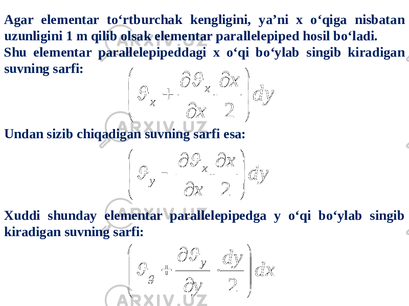 Agar elementar to‘rtburchak kengligini, ya’ni x o‘qiga nisbatan uzunligini 1 m qilib olsak elementar parallelepiped hosil bo‘ladi. Shu elementar parallelepipeddagi x o‘qi bo‘ylab singib kiradigan suvning sarfi: Undan sizib chiqadigan suvning sarfi esa: Xuddi shunday elementar parallelepipedga y o‘qi bo‘ylab singib kiradigan suvning sarfi:dy x x x x           2   dy x x x y           2   dx dy y y g             2   