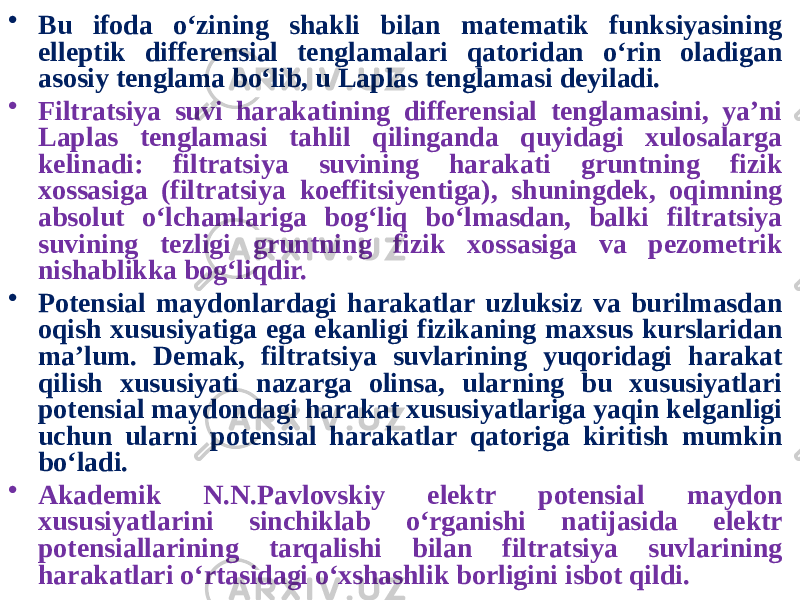 • Bu ifoda o‘zining shakli bilan matematik funksiyasining elleptik differensial tenglamalari qatoridan o‘rin oladigan asosiy tenglama bo‘lib, u Laplas tenglamasi deyiladi. • Filtratsiya suvi harakatining differensial tenglamasini, ya’ni Laplas tenglamasi tahlil qilinganda quyidagi xulosalarga kelinadi: filtratsiya suvining harakati gruntning fizik xossasiga (filtratsiya koeffitsiyentiga), shuningdek, oqimning absolut o‘lchamlariga bog‘liq bo‘lmasdan, balki filtratsiya suvining tezligi gruntning fizik xossasiga va pezometrik nishablikka bog‘liqdir. • Potensial maydonlardagi harakatlar uzluksiz va burilmasdan oqish xususiyatiga ega ekanligi fizikaning maxsus kurslaridan ma’lum. Demak, filtratsiya suvlarining yuqoridagi harakat qilish xususiyati nazarga olinsa, ularning bu xususiyatlari potensial maydondagi harakat xususiyatlariga yaqin kelganligi uchun ularni potensial harakatlar qatoriga kiritish mumkin bo‘ladi. • Akademik N.N.Pavlovskiy elektr potensial maydon xususiyatlarini sinchiklab o‘rganishi natijasida elektr potensiallarining tarqalishi bilan filtratsiya suvlarining harakatlari o‘rtasidagi o‘xshashlik borligini isbot qildi. 