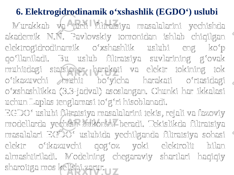 6. Elektrogidrodinamik o‘xshashlik (EGDO‘) uslubi Murakkab va turli filtratsiya masalalarini yechishda akademik N.N. Pavlovskiy tomonidan ishlab chiqilgan elektrogidrodinamik o‘xshashlik uslubi eng ko‘p qo‘llaniladi. Bu uslub filtratsiya suvlarining g‘ovak muhitdagi statsionar harakati va elektr tokining tok o‘tkazuvchi muhit bo‘yicha harakati o‘rtasidagi o‘xshashlikka (3.3-jadval) asoslangan. Chunki har ikkalasi uchun Laplas tenglamasi to‘g‘ri hisoblanadi. EGDO‘ uslubi filtratsiya masalalarini tekis, rejali va fazoviy modellarda yechish imkonini beradi. Tekislikda filtratsiya masalalari EGDO‘ uslubida yechilganda filtratsiya sohasi elektr o‘tkazuvchi qog‘oz yoki elektrolit bilan almashtiriladi. Modelning chegaraviy shartlari haqiqiy sharoitga mos kelishi zarur. 