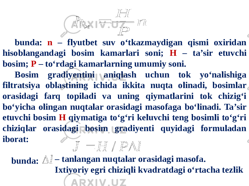 bunda: n – flyutbet suv o‘tkazmaydigan qismi oxiridan hisoblangandagi bosim kamarlari soni; H – ta’sir etuvchi bosim; P – to‘rdagi kamarlarning umumiy soni. Bosim gradiyentini aniqlash uchun tok yo‘nalishiga filtratsiya oblastining ichida ikkita nuqta olinadi, bosimlar orasidagi farq topiladi va uning qiymatlarini tok chizig‘i bo‘yicha olingan nuqtalar orasidagi masofaga bo‘linadi. Ta’sir etuvchi bosim H qiymatiga to‘g‘ri keluvchi teng bosimli to‘g‘ri chiziqlar orasidagi bosim gradiyenti quyidagi formuladan iborat: bunda: – tanlangan nuqtalar orasidagi masofa. Ixtiyoriy egri chiziqli kvadratdagi o‘rtacha tezlik n P H h x  l P H J   / l  