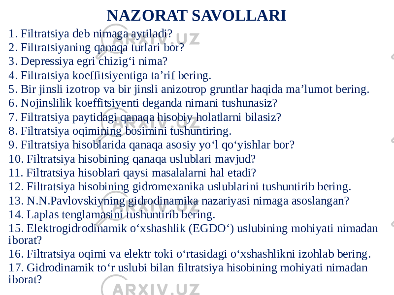 NAZORAT SAVOLLARI 1. Filtratsiya deb nimaga aytiladi? 2. Filtratsiyaning qanaqa turlari bor? 3. Depressiya egri chizig‘i nima? 4. Filtratsiya koeffitsiyentiga ta’rif bering. 5. Bir jinsli izotrop va bir jinsli anizotrop gruntlar haqida ma’lumot bering. 6. Nojinslilik koeffitsiyenti deganda nimani tushunasiz? 7. Filtratsiya paytidagi qanaqa hisobiy holatlarni bilasiz? 8. Filtratsiya oqimining bosimini tushuntiring. 9. Filtratsiya hisoblarida qanaqa asosiy yo‘l qo‘yishlar bor? 10. Filtratsiya hisobining qanaqa uslublari mavjud? 11. Filtratsiya hisoblari qaysi masalalarni hal etadi? 12. Filtratsiya hisobining gidromexanika uslublarini tushuntirib bering. 13. N.N.Pavlovskiyning gidrodinamika nazariyasi nimaga asoslangan? 14. Laplas tenglamasini tushuntirib bering. 15. Elektrogidrodinamik o‘xshashlik (EGDO‘) uslubining mohiyati nimadan iborat? 16. Filtratsiya oqimi va elektr toki o‘rtasidagi o‘xshashlikni izohlab bering. 17. Gidrodinamik to‘r uslubi bilan filtratsiya hisobining mohiyati nimadan iborat? 