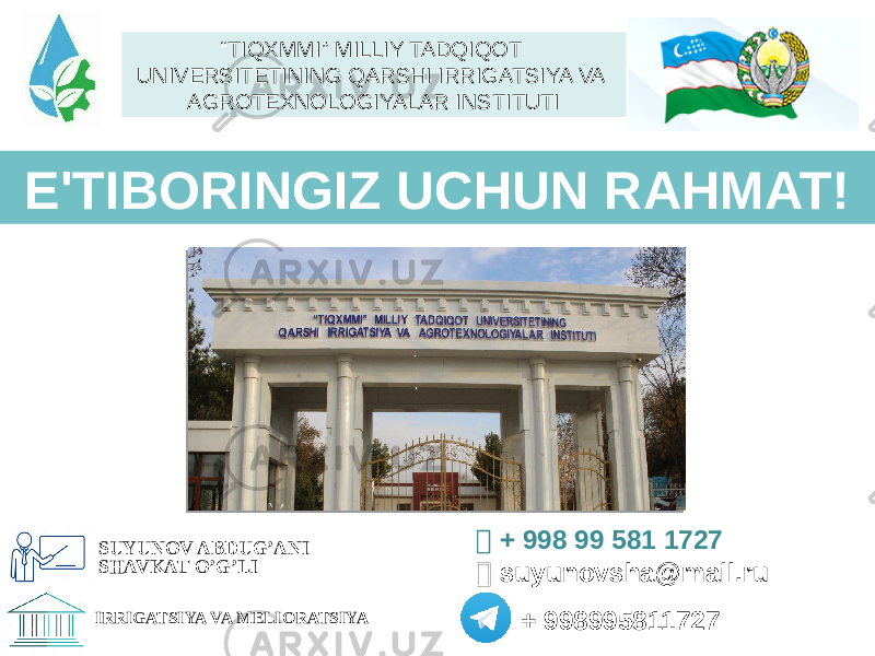 E&#39;TIBОRINGIZ UCHUN RAHMAT!  + 998 99 581 1727  suyunovsha@mail.ru + 998995811727 SUYUNOV ABDUG’ANI SHAVKAT O’G’LI IRRIGATSIYA VA MELIORATSIYA “ TIQXMMI” MILLIY TADQIQOT UNIVERSITETINING QARSHI IRRIGATSIYA VA AGROTEXNOLOGIYALAR INSTITUTI 