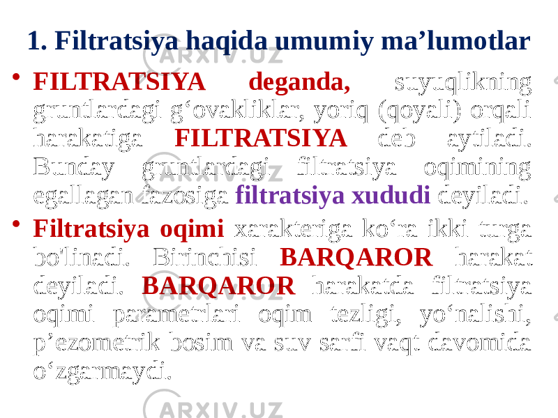 1. Filtratsiya haqida umumiy ma’lumotlar • FILTRATSIYA deganda, suyuqlikning gruntlardagi g‘ovakliklar, yoriq (qoyali) orqali harakatiga FILTRATSIYA deb aytiladi. Bunday gruntlardagi filtratsiya oqimining egallagan fazosiga filtratsiya xududi deyiladi. • Filtratsiya oqimi xarakteriga ko‘ra ikki turga bo&#39;linadi. Birinchisi BARQAROR harakat deyiladi. BARQAROR harakatda filtratsiya oqimi parametrlari oqim tezligi, yo‘nalishi, p’ezometrik bosim va suv sarfi vaqt davomida o‘zgarmaydi. 