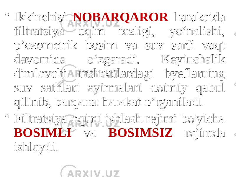 • Ikkinchisi NOBARQAROR harakatda filtratsiya oqim tezligi, yo‘nalishi, p’ezometrik bosim va suv sarfi vaqt davomida o‘zgaradi. Keyinchalik dimlovchi inshootlardagi byeflarning suv sathlari ayirmalari doimiy qabul qilinib, barqaror harakat o‘rganiladi. • Filtratsiya oqimi ishlash rejimi bo&#39;yicha BOSIMLI va BOSIMSIZ rejimda ishlaydi. 