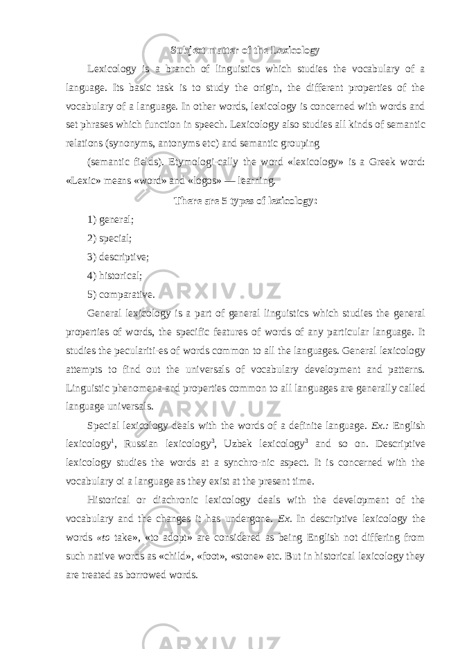 Subject matter of the Lexicology Lexicology is a branch of linguistics which studies the vocabulary of a language. Its basic task is to study the origin, the different properties of the vocabulary of a language. In other words, lexicology is concerned with words and set phrases which function in speech. Lexicology also studies all kinds of semantic relations (synonyms, antonyms etc) and semantic grouping (semantic fields). Etymologi-cally the word «lexicology» is a Greek word: «Lexic» means «word» and «logos» — learning. There are 5 types of lexicology: 1) general; 2) special; 3) descriptive; 4) historical; 5) comparative. General lexicology is a part of general linguistics which studies the general properties of words, the specific features of words of any particular language. It studies the peculariti-es of words common to all the languages. General lexicology attempts to find out the universals of vocabulary development and patterns. Linguistic phenomena and properties common to all languages are generally called language universals. Special lexicology deals with the words of a definite language. Ex.: English lexicology 1 , Russian lexicology 3 , Uzbek lexicology 3 and so on. Descriptive lexicology studies the words at a synchro-nic aspect. It is concerned with the vocabulary oi a language as they exist at the present time. Historical or diachronic lexicology deals with the development of the vocabulary and the changes it has undergone. Ex. In descriptive lexicology the words «to take», «to adopt» are considered as being English not differing from such native words as «child», «foot», «stone» etc. But in historical lexicology they are treated as borrowed words. 