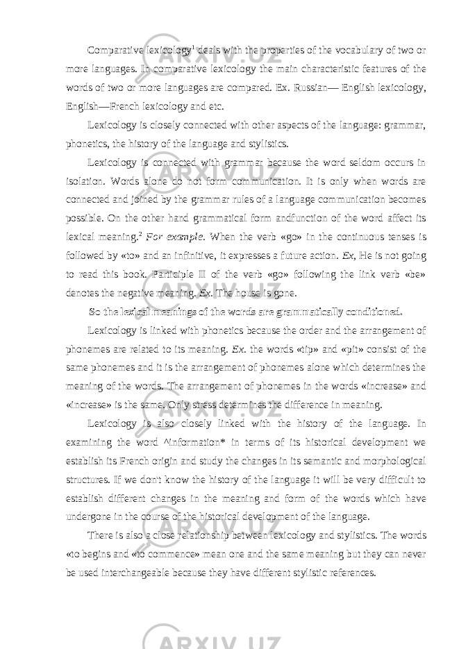 Comparative lexicology 1 deals with the properties of the vocabulary of two or more languages. In comparative lexicology the main characteristic features of the words of two or more languages are compared. Ex. Russian— English lexicology, English—French lexicology and etc. Lexicology is closely connected with other aspects of the language: grammar, phonetics, the history of the language and stylistics. Lexicology is connected with grammar because the word seldom occurs in isolation. Words alone do not form communication. It is only when words are connected and joined by the grammar rules of a language communication becomes possible. On the other hand grammatical form andfunction of the word affect its lexical meaning. 2 For example. When the verb «go» in the continuous tenses is followed by «to» and an infinitive, it expresses a future action. Ex, He is not going to read this book. Participle II of the verb «go» following the link verb «be» denotes the negative meaning. Ex. The house is gone. So the lexical meanings of the words are grammatically conditioned. Lexicology is linked with phonetics because the order and the arrangement of phonemes are related to its meaning. Ex. the words «tip» and «pit» consist of the same phonemes and it is the arrangement of phonemes alone which determines the meaning of the words. The arrangement of phonemes in the words «increase» and «increase» is the same. Only stress determines the difference in meaning. Lexicology is also closely linked with the history of the language. In examining the word ^information* in terms of its historical development we establish its French origin and study the changes in its semantic and morphological structures. If we don&#39;t know the history of the language it will be very difficult to establish different changes in the meaning and form of the words which have undergone in the course of the historical development of the language. There is also a close relationship between lexicology and stylistics. The words «to begins and «to commence» mean one and the same meaning but they can never be used interchangeable because they have different stylistic references. 