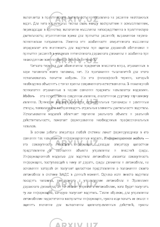 включается в практическую деятельность и направлено на решение неотложных задач. Для него ха рактерны: тесная связь между восприятием и осмысливанием, переходящая в единство; включение мышления непосредственно в практическую деятельность; ограниченное время для принятия решений; выраженное нервно- психическое напряжение. Именно эти особенности оперативного мышления определяют его значимость для водителя при оценке дорожной обстановки и принятии решений в условиях интенсивного дорожного движения и осо бенно при неожиданном возникновении опасных ситуаций. Четкого термина для обозначения предметов внешнего мира, отраженных в коре головного мозга человека, нет. На протяжении тысячелетий для этого использовалось понятие «образ». Но это философский термин, который необходимо объяснить с точки зрения современного естествознания. В инженерной психологии отраженные в нашем сознании предметы называются моделями. Модель — это искусственно созданное явление, аналогичное другому изучаемому явлению. Примером моделей являются автомо бильные тренажеры и различные стенды, позволяющие воспро изводить отдельные элементы деятельности водителя. Использо вание моделей облегчает изучение реального объекта и реальной действительности, помогает формированию необходимых профес сиональных навыков. В основе работы оператора любой системы лежат формирующиеся в его сознании так называемые информационные модели . Информационная модель — это совокупность текущей информа ции, дающая оператору целостное представление о состоянии объекта управления и внешней среды. Информационной моделью для водителя автомобиля является совокупность информации, поступающей к нему от дороги, среды движения и автомобиля, на основании которой он получает целостное представление о положении своего автомобиля в системе ВАДС в данный момент. Однако если вместо водителя посадить человека, незнакомого с управлением автомобиля и Правилами дорожного движения, он не сможет управлять автомобилем, хотя будет получать ту же информацию, которую получает водитель. Таким образом, для управления автомобилем недостаточно восприятия информации, нужно еще понять ее смысл и оценить значение для выполнения целенаправленных действий, нужны 