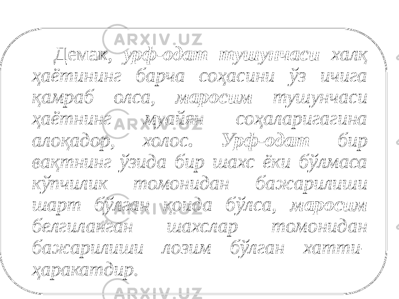  Демак, урф-одат тушунчаси халқ ҳаётининг барча соҳасини ўз ичига қамраб олса, маросим тушунчаси ҳаётнинг муайян соҳаларигагина алоқадор, холос . Урф-одат бир вақтнинг ўзида бир шахс ёки бўлмаса кўпчилик томонидан бажарилиши шарт бўлган қоида бўлса, маросим белгиланган шахслар томонидан бажарилиши лозим бўлган хатти- ҳаракатдир. 