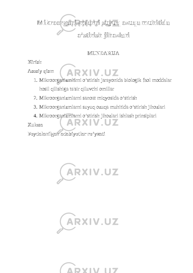 Mikroorganizmlarni suyuq ozuqa muhitida o’stirish jihozlari MUNDARIJA Kirish Asosiy qism 1. Mikroorganizmlarni o‘stirish jarayonida biologik faol moddalar hosil qilishiga ta&#39;sir qiluvchi omillar 2. Mikroorganizmlarni sanoat miqyosida o‘stirish 3. Mikroorganizmlarni suyuq ozuqa muhitida o‘stirish jihozlari 4. Mikroorganizmlarni o‘stirish jihozlari ishlash prinsiplari Xulosa Foydalanilgan adabiyotlar ro’yxati 