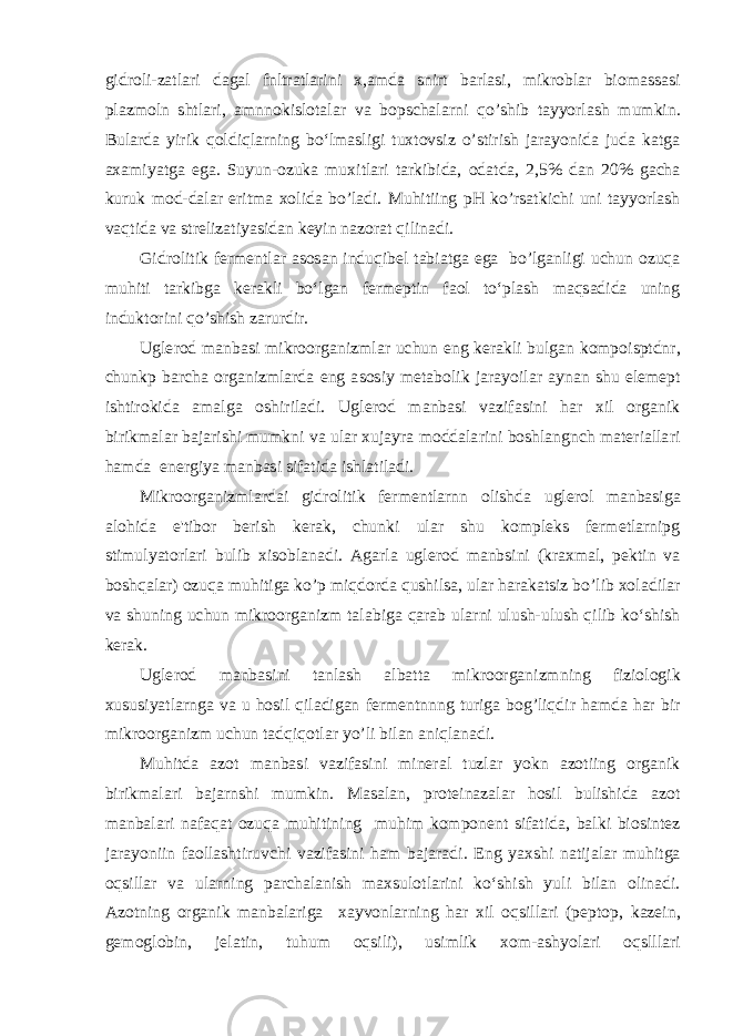 gidroli-zatlari dagal fnltratlarini x,amda snirt barlasi, mikroblar biomassasi plazmoln shtlari, amnnokislotalar va bopschalarni qo’shib tayyorlash mumkin. Bularda yirik qoldiqlarning bo‘lmasligi tuxtovsiz o’stirish jarayonida juda katga axamiyatga ega. Suyun-ozuka muxitlari tarkibida, odatda, 2,5% dan 20% gacha kuruk mod-dalar eritma xolida bo’ladi. Muhitiing pH ko’rsatkichi uni tayyorlash vaqtida va strelizatiyasidan keyin nazorat qilinadi. Gidrolitik fermentlar asosan induqibel tabiatga ega bo’lganligi uchun ozuqa muhiti tarkibga kerakli bo‘lgan fermeptin faol to‘plash maqsadida uning induktorini qo’shish zarurdir. Uglerod manbasi mikroorganizmlar uchun eng kerakli bulgan kompoisptdnr, chunkp barcha organizmlarda eng asosiy metabolik jarayoilar aynan shu elemept ishtirokida amalga oshiriladi. Uglerod manbasi vazifasini har xil organik birikmalar bajarishi mumkni va ular xujayra moddalarini boshlangnch materiallari hamda energiya manbasi sifatida ishlatiladi. Mikroorganizmlardai gidrolitik fermentlarnn olishda uglerol manbasiga alohida e&#39;tibor berish kerak, chunki ular shu kompleks fermetlarnipg stimulyatorlari bulib xisoblanadi. Agarla uglerod manbsini (kraxmal, pektin va boshqalar) ozuqa muhitiga ko’p miqdorda qushilsa, ular harakatsiz bo’lib xoladilar va shuning uchun mikroorganizm talabiga qarab ularni ulush-ulush qilib ko‘shish kerak. Uglerod manbasini tanlash albatta mikroorganizmning fiziologik xususiyatlarnga va u hosil qiladigan fermentnnng turiga bog’liqdir hamda har bir mikroorganizm uchun tadqiqotlar yo’li bilan aniqlanadi. Muhitda azot manbasi vazifasini mineral tuzlar yokn azotiing organik birikmalari bajarnshi mumkin. Masalan, proteinazalar hosil bulishida azot manbalari nafaqat ozuqa muhitining muhim komponent sifatida, balki biosintez jarayoniin faollashtiruvchi vazifasini ham bajaradi. Eng yaxshi natijalar muhitga oqsillar va ularning parchalanish maxsulotlarini ko‘shish yuli bilan olinadi. Azotning organik manbalariga xayvonlarning har xil oqsillari (peptop, kazein, gemoglobin, jelatin, tuhum oqsili), usimlik xom-ashyolari oqslllari 