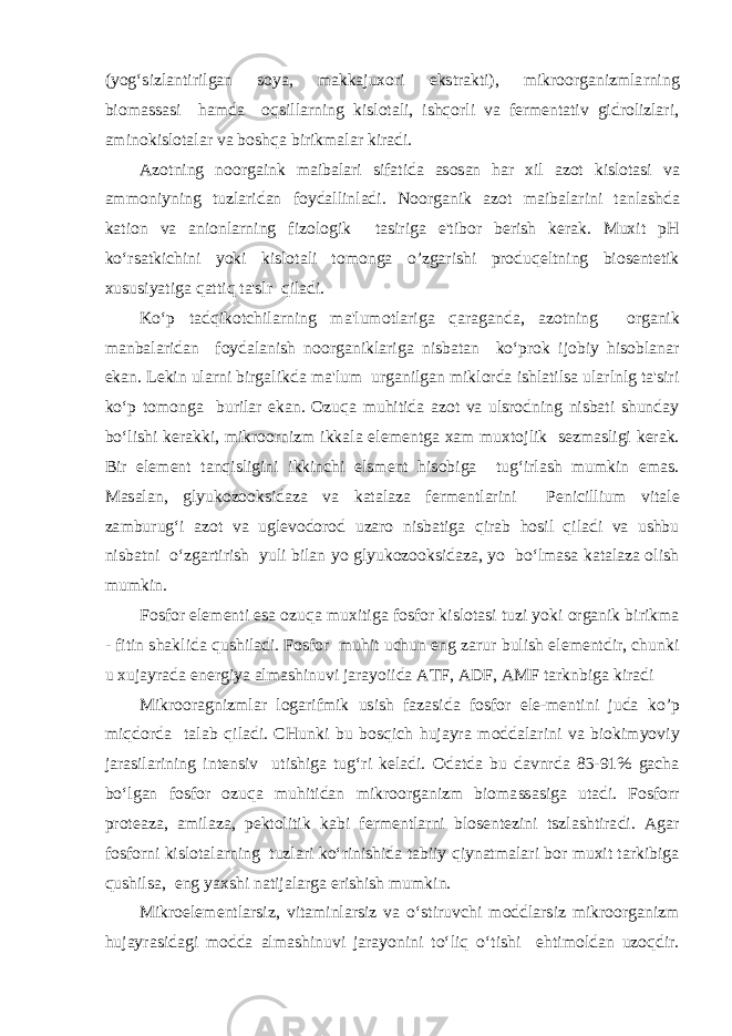 (yog‘sizlantirilgan soya, makkajuxori ekstrakti), mikroorganizmlarning biomassasi hamda oqsillarning kislotali, ishqorli va fermentativ gidrolizlari, aminokislotalar va boshqa birikmalar kiradi. Azotning noorgaink maibalari sifatida asosan har xil azot kislotasi va ammoniyning tuzlaridan foydallinladi. Noorganik azot maibalarini tanlashda kation va anionlarning fizologik tasiriga e&#39;tibor berish kerak. Muxit pH ko‘rsatkichini yoki kislotali tomonga o’zgarishi produqeltning biosentetik xususiyatiga qattiq ta&#39;slr qiladi. Ko‘p tadqikotchilarning ma&#39;lumotlariga qaraganda, azotning organik manbalaridan foydalanish noorganiklariga nisbatan ko‘prok ijobiy hisoblanar ekan. Lekin ularni birgalikda ma&#39;lum urganilgan miklorda ishlatilsa ularlnlg ta&#39;siri ko‘p tomonga burilar ekan. Ozuqa muhitida azot va ulsrodning nisbati shunday bo‘lishi kerakki, mikroornizm ikkala elementga xam muxtojlik sezmasligi kerak. Bir element tanqisligini ikkinchi elsment hisobiga tug‘irlash mumkin emas. Masalan, glyukozooksidaza va katalaza fermentlarini Penicillium vitale zamburug‘i azot va uglevodorod uzaro nisbatiga qirab hosil qiladi va ushbu nisbatni o‘zgartirish yuli bilan yo glyukozooksidaza, yo bo‘lmasa katalaza olish mumkin. Fosfor elementi esa ozuqa muxitiga fosfor kislotasi tuzi yoki organik birikma - fitin shaklida qushiladi. Fosfor muhit uchun eng zarur bulish elementdir, chunki u xujayrada energiya almashinuvi jarayoiida ATF, ADF, AMF tarknbiga kiradi Mikrooragnizmlar logarifmik usish fazasida fosfor ele-mentini juda ko’p miqdorda talab qiladi. CHunki bu bosqich hujayra moddalarini va biokimyoviy jarasilarining intensiv utishiga tug‘ri keladi. Odatda bu davnrda 83-91% gacha bo‘lgan fosfor ozuqa muhitidan mikroorganizm biomassasiga utadi. Fosforr proteaza, amilaza, pektolitik kabi fermentlarni blosentezini tszlashtiradi. Agar fosforni kislotalarning tuzlari ko‘rinishida tabiiy qiynatmalari bor muxit tarkibiga qushilsa, eng yaxshi natijalarga erishish mumkin. Mikroelementlarsiz, vitaminlarsiz va o‘stiruvchi moddlarsiz mikroorganizm hujayrasidagi modda almashinuvi jarayonini to‘liq o‘tishi ehtimoldan uzoqdir. 