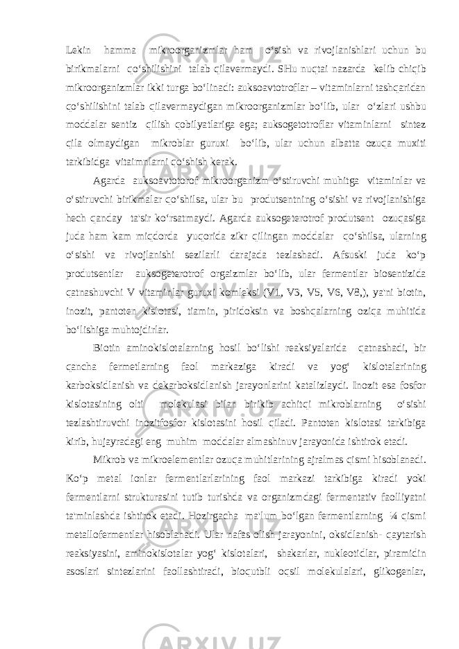 Lekin hamma mikroorganizmlar ham o‘sish va rivojlanishlari uchun bu birikmalarni qo‘shilishini talab qilavermaydi. SHu nuqtai nazarda kelib chiqib mikroorganizmlar ikki turga bo‘linadi: auksoavtotroflar – vitaminlarni tashqaridan qo‘shilishini talab qilavermaydigan mikroorganizmlar bo‘lib, ular o‘zlari ushbu moddalar sentiz qilish qobilyatlariga ega; auksogetotroflar vitaminlarni sintez qila olmaydigan mikroblar guruxi bo‘lib, ular uchun albatta ozuqa muxiti tarkibidga vitaimnlarni qo‘shish kerak. Agarda auksoavtotorof mikroorganizm o‘stiruvchi muhitga vitaminlar va o‘stiruvchi birikmalar qo‘shilsa, ular bu produtsentning o‘sishi va rivojlanishiga hech qanday ta&#39;sir ko‘rsatmaydi. Agarda auksogeterotrof produtsent ozuqasiga juda ham kam miqdorda yuqorida zikr qilingan moddalar qo‘shilsa, ularning o‘sishi va rivojlanishi sezilarli darajada tezlashadi. Afsuski juda ko‘p produtsentlar auksogeterotrof orgaizmlar bo‘lib, ular fermentlar biosentizida qatnashuvchi V vitaminlar guruxi komleksi (V1, V3, V5, V6, V8,), ya&#39;ni biotin, inozit, pantoten kislotasi, tiamin, piridoksin va boshqalarning oziqa muhitida bo‘lishiga muhtojdirlar. Biotin aminokislotalarning hosil bo‘lishi reaksiyalarida qatnashadi, bir qancha fermetlarning faol markaziga kiradi va yog‘ kislotalarining karboksidlanish va dekarboksidlanish jarayonlarini katalizlaydi. Inozit esa fosfor kislotasining olti molekulasi bilan birikib achitqi mikroblarning o‘sishi tezlashtiruvchi inozitfosfor kislotasini hosil qiladi. Pantoten kislotasi tarkibiga kirib, hujayradagi eng muhim moddalar almashinuv jarayonida ishtirok etadi. Mikrob va mikroelementlar ozuqa muhitlarining ajralmas qismi hisoblanadi. Ko‘p metal ionlar fermentlarlarining faol markazi tarkibiga kiradi yoki fermentlarni strukturasini tutib turishda va organizmdagi fermentativ faolliyatni ta&#39;minlashda ishtirok etadi. Hozirgacha ma&#39;lum bo‘lgan fermentlarning ¼ qismi metallofermentlar hisoblanadi. Ular nafas olish jarayonini, oksidlanish- qaytarish reaksiyasini, aminokislotalar yog‘ kislotalari, shakarlar, nukleotidlar, piramidin asoslari sintezlarini faollashtiradi, bioqutbli oqsil molekulalari, glikogenlar, 