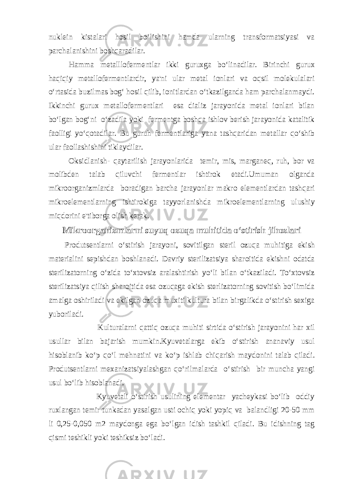 nuklein kistalari hosil bo‘lishini hamda ularning transformatsiyasi va parchalanishini boshqaradilar. Hamma metalllofermentlar ikki guruxga bo‘linadilar. Birinchi gurux haqiqiy metallofermentlardir, ya&#39;ni ular metal ionlari va oqsil molekulalari o‘rtasida buzilmas bog‘ hosil qilib, ionitlardan o‘tkazilganda ham parchalanmaydi. Ikkinchi gurux metallofermentlari esa dializ jarayonida metal ionlari bilan bo‘lgan bog‘ni o‘zadila yoki fermentga boshqa ishlov berish jarayonida katalitik faolligi yo‘qotadilar. Bu guruh fermentlariga yana tashqaridan metallar qo‘shib ular faollashishini tiklaydilar. Oksidlanish- qaytarilish jarayonlarida temir, mis, marganeq, ruh, bor va molibden talab qiluvchi fermentlar ishtirok etadi.Umuman olganda mikroorganizmlarda boradigan barcha jarayonlar makro elementlardan tashqari mikroelementlarning ishtirokiga tayyorlanishda mikroelementlarning ulushiy miqdorini e&#39;tiborga olish kerak.Mikroorganizmlarni suyuq ozuqa muhitida o‘stirish jihozlari Produtsentlarni o‘stirish jarayoni, sovitilgan steril ozuqa muhitiga ekish materialini sepishdan boshlanadi. Davriy sterilizatsiya sharoitida ekishni odatda sterilizatorning o‘zida to‘xtovsiz aralashtirish yo‘li bilan o‘tkaziladi. To‘xtovsiz sterilizatsiya qilish sharoitida esa ozuqaga ekish sterlizatorning sovitish bo‘limida amalga oshiriladi va ekilgan ozuqa muxiti kultura bilan birgalikda o‘stirish sexiga yuboriladi. Kulturalarni qattiq ozuqa muhiti sirtida o‘stirish jarayonini har xil usullar bilan bajarish mumkin.Kyuvetalarga ekib o‘stirish ananaviy usul hisoblanib ko‘p qo‘l mehnatini va ko‘p ishlab chiqarish maydonini talab qiladi. Produtsentlarni mexanizatsiyalashgan qo‘rilmalarda o‘stirish bir muncha yangi usul bo‘lib hisoblanadi. Kyuvetali o‘stirish usulining elementar yacheykasi bo‘lib oddiy ruxlangan temir tunkadan yasalgan usti ochiq yoki yopiq va balandligi 20-50 mm li 0,25-0,050 m2 maydonga ega bo‘lgan idish tashkil qiladi. Bu idishning tag qismi teshikli yoki teshiksiz bo‘ladi. 