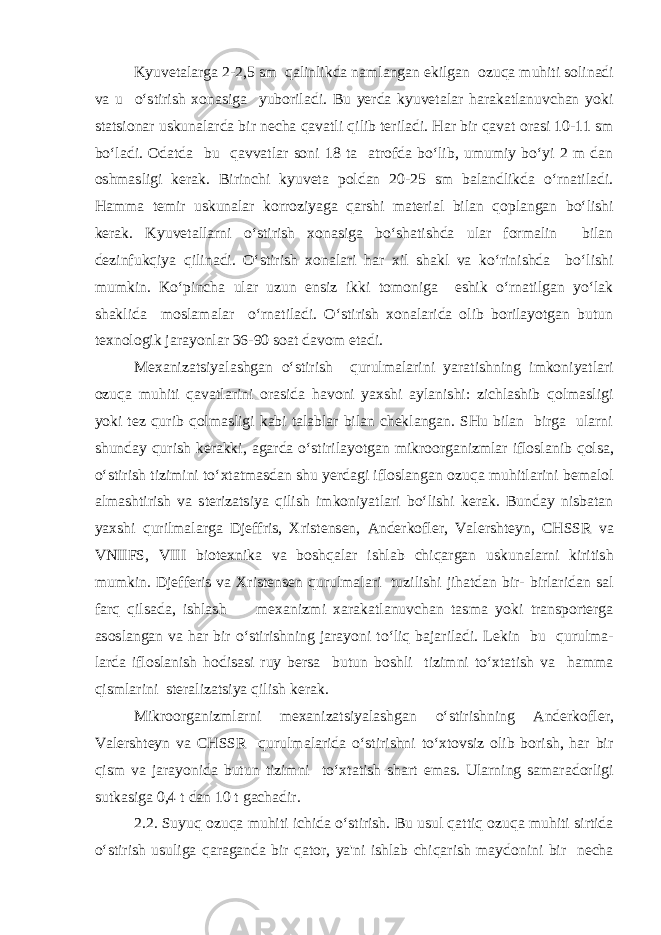 Kyuvetalarga 2-2,5 sm qalinlikda namlangan ekilgan ozuqa muhiti solinadi va u o‘stirish xonasiga yuboriladi. Bu уerda kyuvetalar harakatlanuvchan yoki statsionar uskunalarda bir necha qavatli qilib teriladi. Har bir qavat orasi 10-11 sm bo‘ladi. Odatda bu qavvatlar soni 18 ta atrofda bo‘lib, umumiy bo‘yi 2 m dan oshmasligi kerak. Birinchi kyuveta poldan 20-25 sm balandlikda o‘rnatiladi. Hamma temir uskunalar korroziyaga qarshi material bilan qoplangan bo‘lishi kerak. Kyuvetallarni o‘stirish xonasiga bo‘shatishda ular formalin bilan dezinfukqiya qilinadi. O‘stirish xonalari har xil shakl va ko‘rinishda bo‘lishi mumkin. Ko‘pincha ular uzun ensiz ikki tomoniga eshik o‘rnatilgan yo‘lak shaklida moslamalar o‘rnatiladi. O‘stirish xonalarida olib borilayotgan butun texnologik jarayonlar 36-90 soat davom etadi. Mexanizatsiyalashgan o‘stirish qurulmalarini yaratishning imkoniyatlari ozuqa muhiti qavatlarini orasida havoni yaxshi aylanishi: zichlashib qolmasligi yoki tez qurib qolmasligi kabi talablar bilan cheklangan. SHu bilan birga ularni shunday qurish kerakki, agarda o‘stirilayotgan mikroorganizmlar ifloslanib qolsa, o‘stirish tizimini to‘xtatmasdan shu уerdagi ifloslangan ozuqa muhitlarini bemalol almashtirish va sterizatsiya qilish imkoniyatlari bo‘lishi kerak. Bunday nisbatan yaxshi qurilmalarga Djeffris, Xristensen, Anderkofler, Valershteyn, CHSSR va VNIIFS, VIII biotexnika va boshqalar ishlab chiqargan uskunalarni kiritish mumkin. Djefferis va Xristensen qurulmalari tuzilishi jihatdan bir- birlaridan sal farq qilsada, ishlash mexanizmi xarakatlanuvchan tasma yoki transporterga asoslangan va har bir o‘stirishning jarayoni to‘liq bajariladi. Lekin bu qurulma- larda ifloslanish hodisasi ruy bersa butun boshli tizimni to‘xtatish va hamma qismlarini steralizatsiya qilish kerak. Mikroorganizmlarni mexanizatsiyalashgan o‘stirishning Anderkofler, Valershteyn va CHSSR qurulmalarida o‘stirishni to‘xtovsiz olib borish, har bir qism va jarayonida butun tizimni to‘xtatish shart emas. Ularning samaradorligi sutkasiga 0,4 t dan 10 t gachadir. 2.2. Suyuq ozuqa muhiti ichida o‘stirish. Bu usul qattiq ozuqa muhiti sirtida o‘stirish usuliga qaraganda bir qator, ya&#39;ni ishlab chiqarish maydonini bir necha 