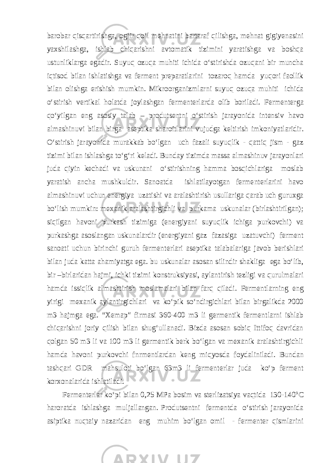 barobar qisqartirishga, og‘ir qo‘l mehnatini bartaraf qilishga, mehnat gigiуenasini yaxshilashga, ishlab chiqarishni avtomatik tizimini yaratishga va boshqa ustunliklarga egadir. Suyuq ozuqa muhiti ichida o‘stirishda ozuqani bir muncha iqtisod bilan ishlatishga va ferment preparatlarini tozaroq hamda yuqori faollik bilan olishga erishish mumkin. Mikroorganizmlarni suyuq ozuqa muhiti ichida o‘stirish vertikal holatda joylashgan fermenterlarda olib boriladi. Fermenterga qo‘yilgan eng asosiy talab – produtsentni o‘stirish jarayonida intensiv havo almashinuvi bilan birga aseptika sharoitlarini vujudga keltirish imkoniyatlaridir. O‘stirish jarayonida murakkab bo‘lgan uch fazali suyuqlik - qattiq jism - gaz tizimi bilan ishlashga to‘g‘ri keladi. Bunday tizimda massa almashinuv jarayonlari juda qiyin kechadi va uskunani o‘stirishning hamma bosqichlariga moslab yaratish ancha mushkuldir. Sanoatda ishlatilayotgan fermenterlarini havo almashinuvi uchun energiya uzatishi va aralashtirish usullariga qarab uch guruxga bo‘lish mumkin: mexanik aralashtirgichli va purkama uskunalar (birlashtirilgan); siqilgan havoni purkash tizimiga (energiyani suyuqlik ichiga purkovchi) va purkashga asoslangan uskunalardir (energiyani gaz fazasiga uzatuvchi) ferment sanoati uchun birinchi guruh fermenterlari aseptika talabalariga javob berishlari bilan juda katta ahamiyatga ega. bu uskunalar asosan silindir shakliga ega bo‘lib, bir –birlaridan hajmi, ichki tizimi konstruksiyasi, aylantirish tezligi va qurulmalari hamda issiqlik almashtirish moslamalari bilan farq qiladi. Fermentlarning eng yirigi mexanik aylantirgichlari va ko‘pik so‘ndirgichlari bilan birgalikda 2000 m3 hajmga ega. “Xemap” firmasi 360-400 m3 li germentik fermentlarni ishlab chiqarishni joriy qilish bilan shug‘ullanadi. Bizda asosan sobiq Ittifoq davridan qolgan 50 m3 li va 100 m3 li germentik berk bo‘lgan va mexanik aralashtirgichli hamda havoni purkovchi fnrmentlardan keng miqyosda foydaliniladi. Bundan tashqari GDR mahsuloti bo‘lgan 63m3 li fermenterlar juda ko‘p ferment korxonalarida ishlatiladi. Fermenterlar ko‘pi bilan 0,25 MPa bosim va sterlizatsiya vaqtida 130-140º C haroratda ishlashga muljallangan. Produtsentni fermentda o‘stirish jarayonida asiptika nuqtaiy nazaridan eng muhim bo‘lgan omil - fermenter qismlarini 