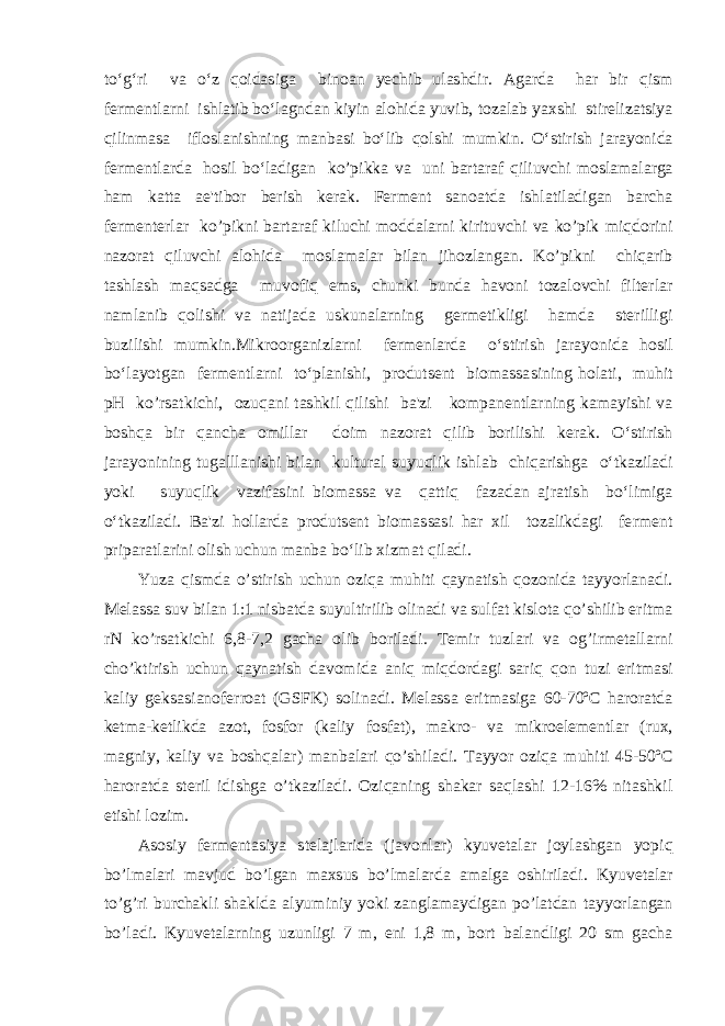 to‘g‘ri va o‘z qoidasiga binoan уechib ulashdir. Agarda har bir qism fermentlarni ishlatib bo‘lagndan kiyin alohida yuvib, tozalab yaxshi stirelizatsiya qilinmasa ifloslanishning manbasi bo‘lib qolshi mumkin. O‘stirish jarayonida fermentlarda hosil bo‘ladigan ko’pikka va uni bartaraf qiliuvchi moslamalarga ham katta ae&#39;tibor berish kerak. Ferment sanoatda ishlatiladigan barcha fermenterlar ko’pikni bartaraf kiluchi moddalarni kirituvchi va ko’pik miqdorini nazorat qiluvchi alohida moslamalar bilan jihozlangan. Ko’pikni chiqarib tashlash maqsadga muvofiq ems, chunki bunda havoni tozalovchi filterlar namlanib qolishi va natijada uskunalarning germetikligi hamda sterilligi buzilishi mumkin.Mikroorganizlarni fermenlarda o‘stirish jarayonida hosil bo‘layotgan fermentlarni to‘planishi, produtsent biomassasining holati, muhit pH ko’rsatkichi, ozuqani tashkil qilishi ba&#39;zi kompanentlarning kamayishi va boshqa bir qancha omillar doim nazorat qilib borilishi kerak. O‘stirish jarayonining tugalllanishi bilan kultural suyuqlik ishlab chiqarishga o‘tkaziladi yoki suyuqlik vazifasini biomassa va qattiq fazadan ajratish bo‘limiga o‘tkaziladi. Ba&#39;zi hollarda produtsent biomassasi har xil tozalikdagi ferment priparatlarini olish uchun manba bo‘lib xizmat qiladi. Yuza qismda o’stirish uchun oziqa muhiti qaynatish qozonida tayyorlanadi. Melassa suv bilan 1:1 nisbatda suyultirilib olinadi va sulfat kislota qo’shilib eritma rN ko’rsatkichi 6,8-7,2 gacha olib boriladi. Temir tuzlari va og’irmetallarni cho’ktirish uchun qaynatish davomida aniq miqdordagi sariq qon tuzi eritmasi kaliy geksasianoferroat (GSFK) solinadi. Melassa eritmasiga 60-70ºC haroratda ketma-ketlikda azot, fosfor (kaliy fosfat), makro- va mikroelementlar (rux, magniy, kaliy va boshqalar) manbalari qo’shiladi. Tayyor oziqa muhiti 45-50ºC haroratda steril idishga o’tkaziladi. Oziqaning shakar saqlashi 12-16% nitashkil etishi lozim. Asosiy fermentasiya stelajlarida (javonlar) kyuvetalar joylashgan yopiq bo’lmalari mavjud bo’lgan maxsus bo’lmalarda amalga oshiriladi. Kyuvetalar to’g’ri burchakli shaklda alyuminiy yoki zanglamaydigan po’latdan tayyorlangan bo’ladi. Kyuvetalarning uzunligi 7 m, eni 1,8 m, bort balandligi 20 sm gacha 