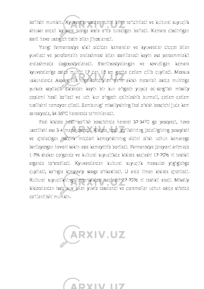 bo’lishi mumkin. Kyuvetalar oziqa muhiti bilan to’ldiriladi va kultural suyuqlik shtuser orqali kyuveta tubiga sizib o’tib turadigan bo’ladi. Kamera qizdirilgan steril havo uzatgich tizim bilan jihozlanadi. Yangi fermentasiya sikli oldidan kameralar va kyuvetalar diqqat bilan yuviladi va parofomalin aralashmasi bilan sterillanadi keyin esa paroammiakli aralashmada degazasiyalanadi. Sterilizasiyalangan va sovutilgan kamera kyuvetalariga oziqa muhiti 12 dan 18 sm gacha qatlam qilib quyiladi. Maxsus uskunalarda Aspergillus nigerkonidiylari ya’ni ekish materiali oziqa muhitiga purkab sepiladi. Ekishdan keyin bir kun o’tgach yupqa oq-sarg’ish miseliy qoplami hosil bo’ladi va uch kun o’tgach qalinlashib burmali, qatlam-qatlam tuzilishni namoyon qiladi. Zamburug’ miseliysining faol o’sish bosqichi juda kam aerasiyada, 34-36º C haroratda ta’minlanadi. Faol kislota hosil bo’lish bosqichida harorat 32-34º C ga pasayadi, havo uzatilishi esa 3-4 marta oshadi. Kislota hosil bo’lishining jadalligining pasayishi va ajraladigan issiqlik miqdori kamayishining oldini olish uchun kameraga berilayotgan havoni sekin-asta kamaytirib boriladi. Fermentsiya jarayoni eritmada 1-2% shakar qolganda va kultural suyuqlikda kislota saqlashi 12-20% ni tashkil etganda to’xtatiladi. Kyuvetalardan kultural suyuqlik maxsulot yig’gichga quyiladi, so’ngra kimyoviy sexga o’tkaziladi. U erda limon kislota ajratiladi. Kultural suyuqlikning limon kislota saqlashi 12-20% ni tashkil etadi. Miseliy kislotalardan issiq suv bilan yuvib tozalandi va qoramollar uchun oziqa sifatida qo’llanilishi mumkin. 