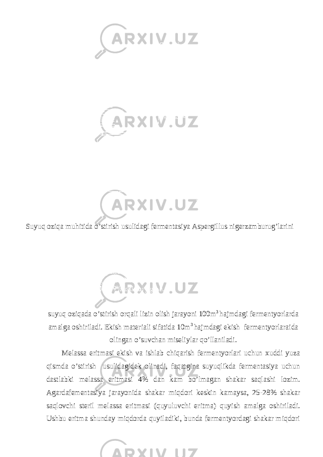 Suyuq oziqa muhitida o’stirish usulidagi fermentasiya Aspergillus nigerzamburug’larini suyuq oziqada o’stirish orqali lizin olish jarayoni 100m 3 hajmdagi fermentyorlarda amalga oshiriladi. Ekish materiali sifatida 10m 3 hajmdagi ekish fermentyorlaraida olingan o’suvchan miseliylar qo’llaniladi. Melassa eritmasi ekish va ishlab chiqarish fermentyorlari uchun xuddi yuza qismda o’stirish usulidagidek olinadi, faqatgina suyuqlikda fermentasiya uchun dastlabki melassa eritmasi 4% dan kam bo’lmagan shakar saqlashi lozim. Agardafementasiya jarayonida shakar miqdori keskin kamaysa, 25-28% shakar saqlovchi steril melassa eritmasi (quyuluvchi eritma) quyish amalga oshiriladi. Ushbu eritma shunday miqdorda quyiladiki, bunda fermentyordagi shakar miqdori 