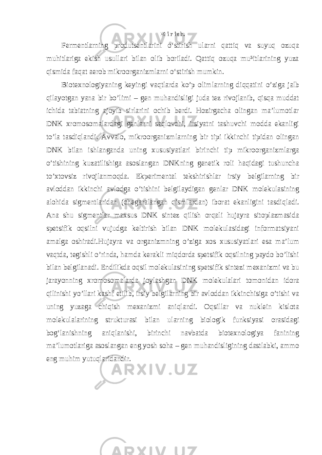 K i r i sh. Fermentlarning produtsentlarini o‘stirish ularni qattiq va suyuq ozuqa muhitlariga ekish usullari bilan olib boriladi. Qattiq ozuqa mu³itlarining yuza qismida faqat aerob mikroorganizmlarni o‘stirish mumkin.   Biotexnologiyaning keyingi vaqtlarda ko’p olimlarning diqqatini o’ziga jalb qilayotgan yana bir bo’limi – gen muhandisligi juda tez rivojlanib, qisqa muddat ichida tabiatning ajoyib sirlarini ochib berdi. Hozirgacha olingan ma’lumotlar DNK xromosomalardagi genlarni saqlovchi, irsiyatni tashuvchi modda ekanligi to’la tasdiqlandi. Avvalo, mikroorganizmlarning bir tipi ikkinchi tipidan olingan DNK bilan ishlanganda uning xususiyatlari birinchi tip mikroorganizmlarga o’tishining kuzatilishiga asoslangan DNKning genetik roli haqidagi tushuncha to’xtovsiz rivojlanmoqda. Ekperimental tekshirishlar irsiy belgilarning bir avloddan ikkinchi avlodga o’tishini belgilaydigan genlar DNK molekulasining alohida sigmentlaridan (chegaralangan qismlardan) iborat ekanligini tasdiqladi. Ana shu sigmentlar maxsus DNK sintez qilish orqali hujayra sitoplazmasida spetsifik oqsilni vujudga keltirish bilan DNK molekulasidagi informatsiyani amalga oshiradi.Hujayra va organizmning o’ziga xos xususiyatlari esa ma’lum vaqtda, tegishli o’rinda, hamda kerakli miqdorda spetsifik oqsilning paydo bo’lishi bilan belgilanadi. Endilikda oqsil molekulasining spetsifik sintezi mexanizmi va bu jarayonning xromosomalarda joylashgan DNK molekulalari tomonidan idora qilinishi yo’llari kashf etilib, irsiy belgilarning bir avloddan ikkinchisiga o’tishi va uning yuzaga chiqish mexanizmi aniqlandi. Oqsillar va nuklein kislota molekulalarining strukturasi bilan ularning biologik funksiyasi orasidagi bog‘lanishning aniqlanishi, birinchi navbatda biotexnologiya fanining ma’lumotlariga asoslangan eng yosh soha – gen muhandisligining dastlabki, ammo eng muhim yutuqlaridandir. 