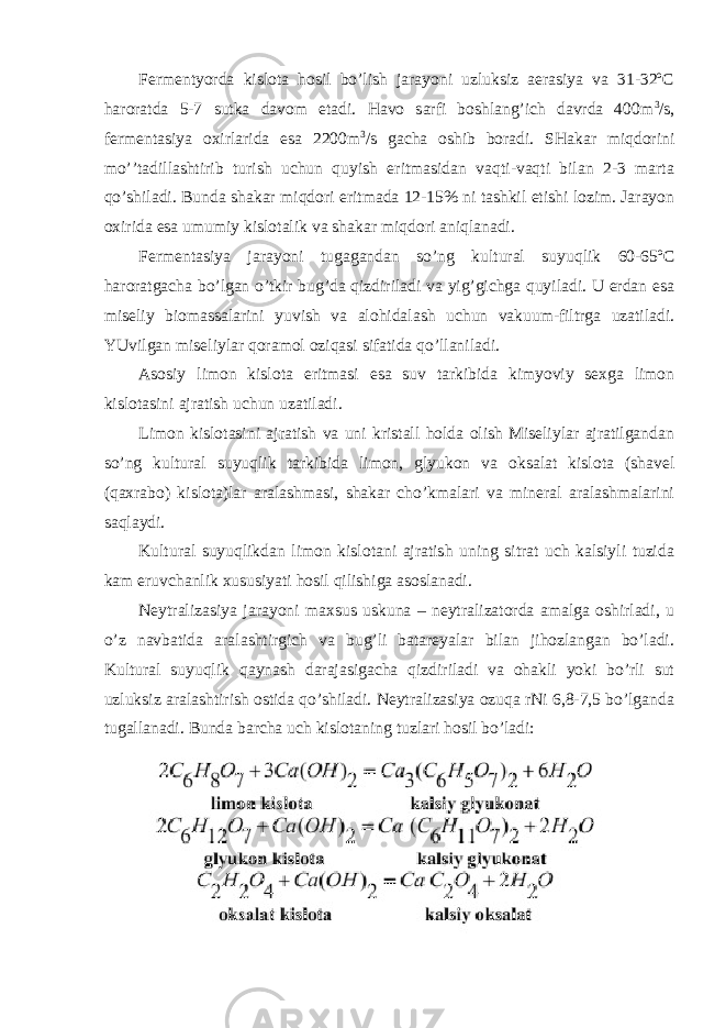 Fermentyorda kislota hosil bo’lish jarayoni uzluksiz aerasiya va 31-32ºC haroratda 5-7 sutka davom etadi. Havo sarfi boshlang’ich davrda 400m 3 /s, fermentasiya oxirlarida esa 2200m 3 /s gacha oshib boradi. SHakar miqdorini mo’’tadillashtirib turish uchun quyish eritmasidan vaqti-vaqti bilan 2-3 marta qo’shiladi. Bunda shakar miqdori eritmada 12-15% ni tashkil etishi lozim. Jarayon oxirida esa umumiy kislotalik va shakar miqdori aniqlanadi. Fermentasiya jarayoni tugagandan so’ng kultural suyuqlik 60-65ºC haroratgacha bo’lgan o’tkir bug’da qizdiriladi va yig’gichga quyiladi. U erdan esa miseliy biomassalarini yuvish va alohidalash uchun vakuum-filtrga uzatiladi. YUvilgan miseliylar qoramol oziqasi sifatida qo’llaniladi. Asosiy limon kislota eritmasi esa suv tarkibida kimyoviy sexga limon kislotasini ajratish uchun uzatiladi. Limon kislotasini ajratish va uni kristall holda olish Miseliylar ajratilgandan so’ng kultural suyuqlik tarkibida limon, glyukon va oksalat kislota (shavel (qaxrabo) kislota)lar aralashmasi, shakar cho’kmalari va mineral aralashmalarini saqlaydi. Kultural suyuqlikdan limon kislotani ajratish uning sitrat uch kalsiyli tuzida kam eruvchanlik xususiyati hosil qilishiga asoslanadi. Neytralizasiya jarayoni maxsus uskuna – neytralizatorda amalga oshirladi, u o’z navbatida aralashtirgich va bug’li batareyalar bilan jihozlangan bo’ladi. Kultural suyuqlik qaynash darajasigacha qizdiriladi va ohakli yoki bo’rli sut uzluksiz aralashtirish ostida qo’shiladi. Neytralizasiya ozuqa rNi 6,8-7,5 bo’lganda tugallanadi. Bunda barcha uch kislotaning tuzlari hosil bo’ladi: 