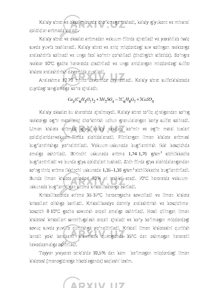 Kalsiy sitrat va oksalat bunda cho’kmaga tushadi, kalsiy glyukont va mineral qoldiqlar eritmada qoladi. Kalsiy sitrat va oksalat eritmadan vakuum-filtrda ajratiladi va yaxshilab issiq suvda yuvib tashlanadi. Kalsiy sitrat va aniq miqdordagi suv solingan reaktorga aralashtirib solinadi va unga faol ko’mir qo’shiladi (tindirgich sifatida). So’ngra reaktor 60ºC gacha haroratda qizdiriladi va unga aniqlangan miqdordagi sulfat kislota aralashtirish davomida quyiladi. Aralashma 10-20 minut davomida qaynatiladi. Kalsiy sitrat sulfatkislotada quyidagi tenglamaga ko’ra ajraladi: Kalsiy oksalat bu sharoitda ajralmaydi. Kalsiy sitrat to’liq ajralgandan so’ng reaktorga og’ir metallarni cho’ktirish uchun granulalangan bariy sulfat solinadi. Limon kislota eritmasi gips, kalsiy oksalat, ko’mir va og’ir metal tuzlari qoldiqlaridanvakuum-filtrda alohidalanadi. Filtrlangan limon kislota eritmasi bug’lantirishga yo’naltiriladi. Vakuum-uskunada bug’lantirish ikki bosqichda amalga oshiriladi. Birinchi uskunada eritma 1,24-1,26 g/sm 3 zichlikkacha bug’lantiriladi va bunda gips qoldiqlari tushadi. Zich-filrda gips alohidalangandan so’ng tiniq eritma ikkinchi uskunada 1,35–1,36 g/sm 3 zichlikkacha bug’lantiriladi. Bunda limon kislota miqdori 80% ni tashkil etadi. 70ºC haroratda vakuum- uskunada bug’lantrilgan eritma kristallizatorga beriladi. Kristallizatorda eritma 35-37ºC haroartgacha sovutiladi va limon kislota kristallari olishga beriladi. Kristallizasiya doimiy aralashtirish va bosqichma- bosqich 8-10ºC gacha sovutish orqali amalga oshiriladi. Hosil qilingan limon kislotasi kristallari sentrifugalash orqali ajraladi va ko’p bo’lmagan miqdordagi sovuq suvda yuvilib quritishga yo’naltiriladi. Kristall limon kislotasini quritish lentali yoki barabanli pnevmatik quritgichda 35ºC dan oshmagan haroratli havodaamalga oshiriladi. Tayyor preparat tarkibida 99,5% dan kam bo’lmagan miqdordagi limon kislotasi (monogidratga hisoblaganda) saqlashi lozim. 