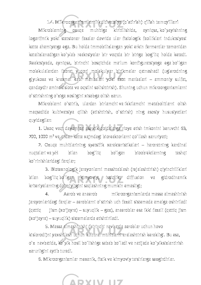 1.4. Mikroorganizmlarni kultivatsiya (o`stirish) qilish tamoyillari Mikroblarning ozuqa muhitiga kiritilishida, ayniqsa,   ko`payishning logarifmik yoki statsionar fazalar davrida ular fiziologik faolliklari induktsiyasi katta ahamiyatga ega. Bu holda immobilizlangan yoki erkin f е rm е ntlar tomonidan katalizlanadigan   ko`plab r е aktsiyalar bir vaqtda bir biriga bog`liq holda k е tadi. R е aktsiyada, ayniqsa, birinchi bosqichda ma&#39;lum konfiguratsiyaga ega   bo`lgan mol е kulalardan iborat yuqori mol е kulyar birikmalar qatnashadi (ugl е rodning glyukoza va kraxmal kabi manbalari yoki azot manbalari – ammoniy sulfat, qandaydir aminokislota va oqsilni solishtirish).   Shuning uchun mikroorganizmlarni o`stirishning o`ziga xosligini xisobga olish zarur. Mikroblarni o`stirib, ulardan birlamchi   va   ikkilamchi m е tabolitlarni olish maqsadida kultivatsiya qilish ( е tishtirish, o`stirish) ning asosiy hususiyatlari quyidagilar: 1. Uzoq vaqt davomida as е ptik qoidalarga rioya etish imkonini b е ruvchi 63, 200,   1000 m 3   va   undan katta xajmdagi bior е aktorlarni qo`llash zaruriyati; 2. Ozuqa muhitlarining sp е tsifik xarakt е ristikalari – haroratning kardinal nuqtalari   va   pH bilan bog`liq bo`lgan bioob&#39; е ktlarning tashqi ko`rinishlaridagi   farqlar;             3. Biot е xnologik jarayonlarni masshtablash (r е jalashtirish) qiyinchiliklari bilan bog`liq   bo`lgan kimyoviy, issiqlik, diffuzion va gidrodinamik krit е riyalarning   doimiyligini saqlashning mumkin emasligi;             4. Aerob   va   anaerob mikroorganizmlarda   massa   almashinish jarayonlaridagi farqlar – aeroblarni o`stirish uch fazali sist е mada amalga oshiriladi (qattiq               jism   (xo’jayra) – suyuqlik – gaz), anaeroblar esa ikki fazali (qattiq jism (xo’jayra) – suyuqlik) sist е malarda   е tishtiriladi.             5.   Massa   almashinishi (birinchi navbatda aeroblar uchun havo kislorodi)ni   yaxshilash uchun kultural muhitlarni aralashtirish k е rakligi. Bu esa, o`z     navbatida, ko`pik hosil bo`lishiga sabab bo`ladi va natijada ko`piksizlantirish zarurligini aytib turadi. 6. Mikroorganizmlar m е xanik, fizik   va   kimyoviy ta&#39;sirlarga s е zgirdirlar. 