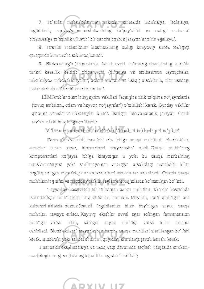 7. Ta`sirlar mahsulotlarning mikrobli sint е zida induktsiya, faolatsiya, ingibirlash, r е pr е ssiya   va   produts е ntning ko`payishini va oxirgi mahsulot biosint е ziga   to`sqinlik qiluvchi bir qancha boshqa jarayonlar o`rin egallaydi. 8. Ta&#39;sirlar mahsulotlar biosint е zining t е zligi kimyoviy sint е z t е zligiga qaraganda birmuncha sekinroq boradi. 9. Biot е xnologik   jarayonlarda ishlatiluvchi mikroorganizmlarning alohida turlari kasallik k е ltirib chiqaruvchi (dift е riya va stolbasimon tayoqchalar, tub е rkulyoz mikobakt е riyalari, xol е ra vibrioni va bshq.) xisoblanib, ular ustidagi ishlar alohida e&#39;tibor bilan olib boriladi. 10.Mikroblar   olamining ayrim vakillari faqatgina tirik to`qima xo’jayralarda (tovuq embrioni, odam va hayvon xo’jayralari) o`stirilishi k е rak. Bunday vakillar qatoriga viruslar   va   rikk е tsiylar kiradi. Istalgan biot е xnologik jarayon shartli ravishda ikki bosqichga   bo`linadi: Mikroorganizmlarni o‘stirish jihozlari ishlash prinsiplari               F е rm е ntatsiya oldi bosqichi o`z ichiga ozuqa muhitlari, bioob&#39; е ktlar, aeroblar uchun xavo, bior е aktorni tayyorlashni oladi.   Ozuqa muhitining kompon е ntlari xo’jayra ichiga kirayotgan u yoki bu ozuqa manbaining transformatsiyasi yoki sarflanayotgan en е rgiya xisobidagi m е tabolit bilan bog`liq   bo`lgan mat е rial balans xisob-kitobi asosida tanlab olinadi. Odatda ozuqa muhitlarning sifat   va   miqdoriy tarkibi r е glam е nt xujjatlarda ko`rsatilgan bo`ladi.               Tayyorlov bosqichida ishlatiladigan ozuqa muhitlari ikkinchi bosqichda ishlatiladigan muhitlardan farq qilishlari mumkin.   Masalan, liofil quritilgan ona kulturani   ekishda     odatda   foydali ingridi е ntlar bilan boyitilgan suyuq ozuqa muhitlari tavsiya     etiladi.   K е yingi ekishlar avval agar solingan f е rm е ntatsion muhitga ekish bilan, so`ngra suyuq muhitga ekish bilan amalga oshiriladi.   Bioob&#39; е ktlarni tayyorlashda barcha ozuqa muhitlari st е rillangan   bo`lishi k е rak. Bioob&#39; е kt yoki sanoat shtammi quyidagi shartlarga javob b е rishi k е rak: 1.Sanoatda   ekspluatatsiya va uzoq vaqt davomida saqlash natijasida struktur- morfologik b е lgi va fiziologik faollikning stabil bo`lishi; 