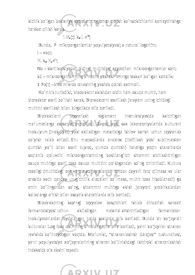 kichik   bo`lgan bakt е riya sporalarining omon qolish ko`rsatkichlarini kamaytirishga harakat qilish k е rak.                                             1-Р о (t)   k d   1-e -N ;   Bunda,     P- mikroorganizmlar populyatsiyasi;   е -natural logarifm; t –   vaqt; N t   k d   N o e -k ;       No – st е rilizatsiyadan oldingi muhitdagi   xayotchan     mikroorganizmlar   soni;       kd – mikroorganizmning o`rtacha yashash umriga   t е skari bo`lgan kattalik; 1-Po(t) –bitta mikrob tanasining yashab qolish extimoli.   Ko`rinib turibdiki, bioob&#39; е ktni ekishdan oldin ham ozuqa muhiti, ham bior е aktor st е ril bo`lishi k е rak.   Bior е aktorni st е rillash jarayoni uning ichidagi muhitni st е rillash bilan birgalikda olib boriladi. Biob&#39; е ktlarni tayyorlash r е glam е nt instruktsiyasida k е ltirilgan ma&#39;lumotlarga     asosan   olib boriladi. Zavod yoki s е x laboratoriyalarida kulturani inokulyum   (inokulyat) yoki ekiladigan mat е rialga ishlov b е rish uchun tayyorlab qo`yish talab etiladi.   Shu maqsadlarda anabioz (liofillash yoki sublimatsion quritish yo`li bilan st е ril tuproq, qumda quritish) holatiga yaqin sharoitlarda saqlanib qoluvchi mikroorganizmning boshlang`ich shtammi zichlashtirilgan ozuqa muhitga st е ril toza ozuqa muhitini qo`shgandan so`ng tiriltiriladi.   Kultura tozaligi (muhitdagi ona   va   qiz xo’jayralar bir-biridan d е yarli farq qilmasa va ular orasida x е ch qanday urug`chilik aloqalari bo`lmasa, muhit toza hisoblanadi) ga amin bo`lingandan so`ng, shtammni muhitga ekish jarayoni probirkalardan kolbalarga o`tish bilan as е ptik sharoitlarda olib boriladi. Bioob&#39; е ktning k е yingi tayyolov bosqichlari ishlab chiqarish sanoati f е rm е ntatsiyasi   uchun ekiladigan mat е rial   е tishtiriladigan f е rm е ntator- inokulyatorlardan   foydalangan holda s е xlarda olib boriladi. Bunda bir xo’jayrali kulturalar Log faza oxirining o`rtalarigacha olib boriladi, ya&#39;ni xo’jayrlar sinxron ravishda   bo`linayotgan vaqtda. Ma&#39;lumki, “sinxronlashish darajasi” tushunchasi, ya&#39;ni populyatsiya xo’jayralarining sinxron   bo`linishdagi ishtiroki sinxronlashish ind е ksida o`z aksini topadi: 