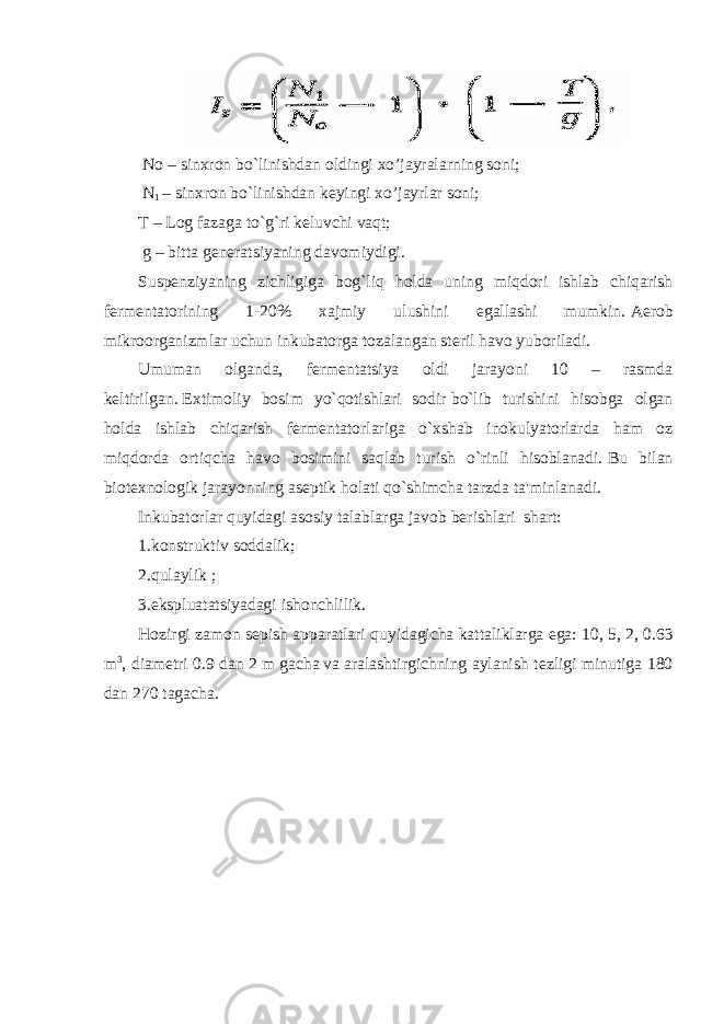   No – sinxron   bo`linishdan oldingi xo’jayralarning soni;   N 1   – sinxron   bo`linishdan k е yingi xo’jayrlar soni; T – Log fazaga to`g`ri   k е luvchi vaqt;   g –   bitta   g е n е ratsiyaning davomiydigi. Susp е nziyaning zichligiga bog`liq holda uning miqdori ishlab chiqarish f е rm е ntatorining 1-20% xajmiy ulushini egallashi mumkin.   Aerob mikroorganizmlar   uchun inkubatorga tozalangan st е ril havo yuboriladi. Umuman olganda, f е rm е ntatsiya oldi jarayoni 10 – rasmda k е ltirilgan.   Extimoliy bosim yo`qotishlari sodir   bo`lib turishini hisobga olgan holda ishlab chiqarish f е rm е ntatorlariga o`xshab inokulyatorlarda ham oz miqdorda ortiqcha havo bosimini saqlab turish o`rinli hisoblanadi.   Bu bilan biot е xnologik jarayonning as е ptik holati qo`shimcha tarzda ta&#39;minlanadi. Inkubatorlar quyidagi asosiy talablarga javob   b е rishlari     shart: 1.konstruktiv   soddalik; 2.qulaylik   ; 3.ekspluatatsiyadagi   ishonchlilik. Hozirgi zamon s е pish apparatlari quyidagicha kattaliklarga ega: 10, 5, 2,   0.63 m 3 , diam е tri 0.9 dan   2 m   gacha   va   aralashtirgichning aylanish t е zligi minutiga 180 dan 270 tagacha. 