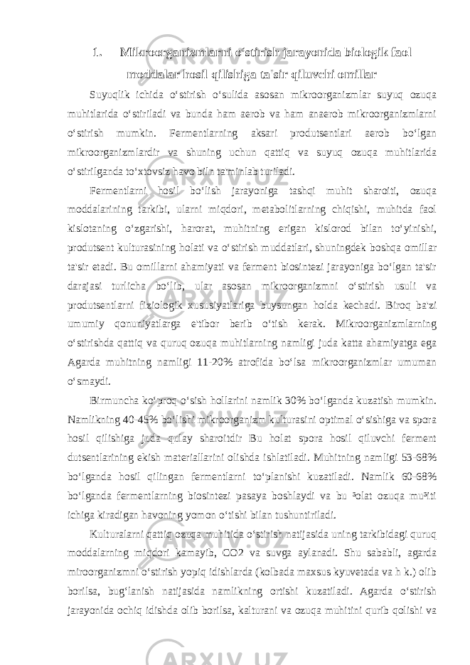 1. Mikroorganizmlarni o‘stirish jarayonida biologik faol moddalar hosil qilishiga ta&#39;sir qiluvchi omillar Suyuqlik ichida o‘stirish o‘sulida asosan mikroorganizmlar suyuq ozuqa muhitlarida o‘stiriladi va bunda ham aerob va ham anaerob mikroorganizmlarni o‘stirish mumkin. Fermentlarning aksari produtsentlari aerob bo‘lgan mikroorganizmlardir va shuning uchun qattiq va suyuq ozuqa muhitlarida o‘stirilganda to‘xtovsiz havo biln ta&#39;minlab turiladi. Fermentlarni hosil bo‘lish jarayoniga tashqi muhit sharoiti, ozuqa moddalarining tarkibi, ularni miqdori, metabolitlarning chiqishi, muhitda faol kislotaning o‘zgarishi, harorat, muhitning erigan kislorod bilan to‘yinishi, produtsent kulturasining holati va o‘stirish muddatlari, shuningdek boshqa omillar ta&#39;sir etadi. Bu omillarni ahamiyati va ferment biosintezi jarayoniga bo‘lgan ta&#39;sir darajasi turlicha bo‘lib, ular asosan mikroorganizmni o‘stirish usuli va produtsentlarni fiziologik xususiyatlariga buysungan holda kechadi. Biroq ba&#39;zi umumiy qonuniyatlarga e&#39;tibor berib o‘tish kerak. Mikroorganizmlarning o‘stirishda qattiq va quruq ozuqa muhitlarning namligi juda katta ahamiyatga ega Agarda muhitning namligi 11-20% atrofida bo‘lsa mikroorganizmlar umuman o‘smaydi. Birmuncha ko‘proq o‘sish hollarini namlik 30% bo‘lganda kuzatish mumkin. Namlikning 40-45% bo‘lishi mikroorganizm kulturasini optimal o‘sishiga va spora hosil qilishiga juda qulay sharoitdir Bu holat spora hosil qiluvchi ferment dutsentlarining ekish materiallarini olishda ishlatiladi. Muhitning namligi 53-68% bo‘lganda hosil qilingan fermentlarni to‘planishi kuzatiladi. Namlik 60-68% bo‘lganda fermentlarning biosintezi pasaya boshlaydi va bu ³olat ozuqa mu³iti ichiga kiradigan havoning yomon o‘tishi bilan tushuntiriladi.   Kulturalarni qattiq ozuqa muhitida o‘stirish natijasida uning tarkibidagi quruq moddalarning miqdori kamayib, С O2 va suvga aylanadi. Shu sababli, agarda miroorganizmni o‘stirish yopiq idishlarda (kolbada maxsus kyuvetada va h k.) olib borilsa, bug‘lanish natijasida namlikning ortishi kuzatiladi. Agarda o‘stirish jarayonida ochiq idishda olib borilsa, kalturani va ozuqa muhitini qurib qolishi va 