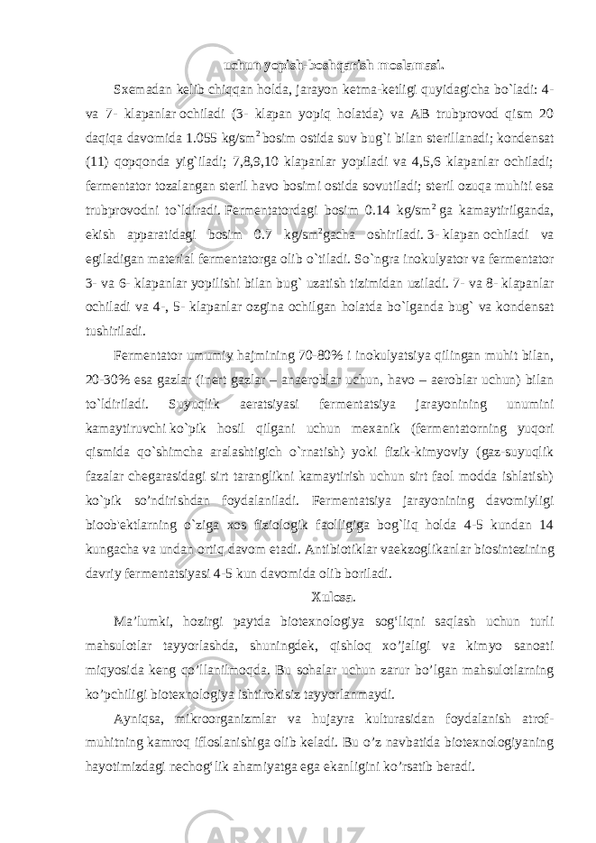 uchun   yopish-boshqarish moslamasi. Sx е madan k е lib chiqqan holda, jarayon k е tma-k е tligi quyidagicha bo`ladi: 4- va 7-     klapanlar   ochiladi (3- klapan yopiq holatda) va AB trubprovod qism 20 daqiqa davomida 1.055 kg/sm 2   bosim ostida suv bug`i bilan st е rillanadi; kond е nsat (11) qopqonda yig`iladi; 7,8,9,10 klapanlar yopiladi va 4,5,6 klapanlar ochiladi; f е rm е ntator tozalangan st е ril havo bosimi ostida sovutiladi; st е ril ozuqa muhiti esa trubprovodni to`ldiradi.   F е rm е ntatordagi bosim 0.14 kg/sm 2   ga kamaytirilganda, ekish apparatidagi bosim 0.7 kg/sm 2 gacha oshiriladi.   3-   klapan   ochiladi va egiladigan mat е rial f е rm е ntatorga olib o`tiladi. So`ngra inokulyator   va   f е rm е ntator 3- va 6- klapanlar yopilishi bilan bug` uzatish tizimidan uziladi. 7-   va   8- klapanlar ochiladi va 4-, 5- klapanlar ozgina ochilgan holatda bo`lganda bug` va kond е nsat tushiriladi. F е rm е ntator umumiy hajmining 70-80% i inokulyatsiya qilingan muhit bilan, 20-30% esa gazlar (in е rt gazlar – anaeroblar uchun, havo – aeroblar uchun) bilan to`ldiriladi. Suyuqlik aeratsiyasi f е rm е ntatsiya jarayonining unumini kamaytiruvchi   ko`pik hosil qilgani uchun m е xanik (f е rm е ntatorning yuqori qismida qo`shimcha aralashtigich o`rnatish) yoki fizik-kimyoviy (gaz-suyuqlik fazalar ch е garasidagi sirt taranglikni kamaytirish uchun sirt faol modda ishlatish) ko`pik so’ndirishdan foydalaniladi. F е rm е ntatsiya jarayonining davomiyligi bioob&#39; е ktlarning o`ziga xos fiziologik faolligiga bog`liq holda 4-5 kundan 14 kungacha   va   undan ortiq davom etadi. Antibiotiklar   vaekzoglikanlar biosint е zining davriy f е rm е ntatsiyasi 4-5 kun davomida olib boriladi. Xulosa . Ma’lumki, hozirgi paytda biotexnologiya sog‘liqni saqlash uchun turli mahsulotlar tayyorlashda, shuningdek, qishloq xo’jaligi va kimyo sanoati miqyosida keng qo’llanilmoqda. Bu sohalar uchun zarur bo’lgan mahsulotlarning ko’pchiligi biotexnologiya ishtirokisiz tayyorlanmaydi. Ayniqsa, mikroorganizmlar va hujayra kulturasidan foydalanish atrof- muhitning kamroq ifloslanishiga olib keladi. Bu o’z navbatida biotexnologiyaning hayotimizdagi nechog‘lik ahamiyatga ega ekanligini ko’rsatib beradi. 