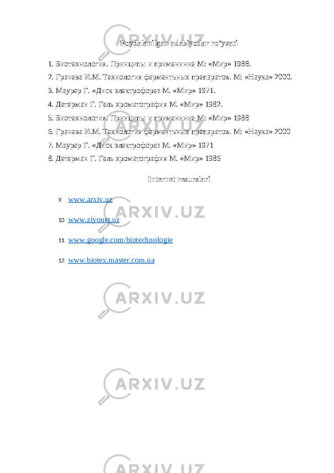 Foydalanilgan adabiyotlar ro ’ yxati 1. Биотехнология. Принципы и примениние М: «Мир» 1988.   2. Грачева И.М. Технология ферментьных препаратов. М: «Наука» 2000.   3. Маурер Г. «Диск электрофорез М. «Мир» 1971.   4. Детерман Г. Гель хроматография М. «Мир» 1982.   5. Биотехнология. Принципы и примениние М: «Мир» 1988   6. Грачева И.М. Технология ферментьных препаратов. М: «Наука» 2000   7. Маурер Г. «Диск электрофорез М. «Мир» 1971   8. Детерман Г. Гель хроматография М. «Мир» 1986 Internet resurslari 9. www.arxiv.uz 10. www.ziyonet.uz 11. www.google.com/biotechnologie 12. www.biotex.master.com.ua 