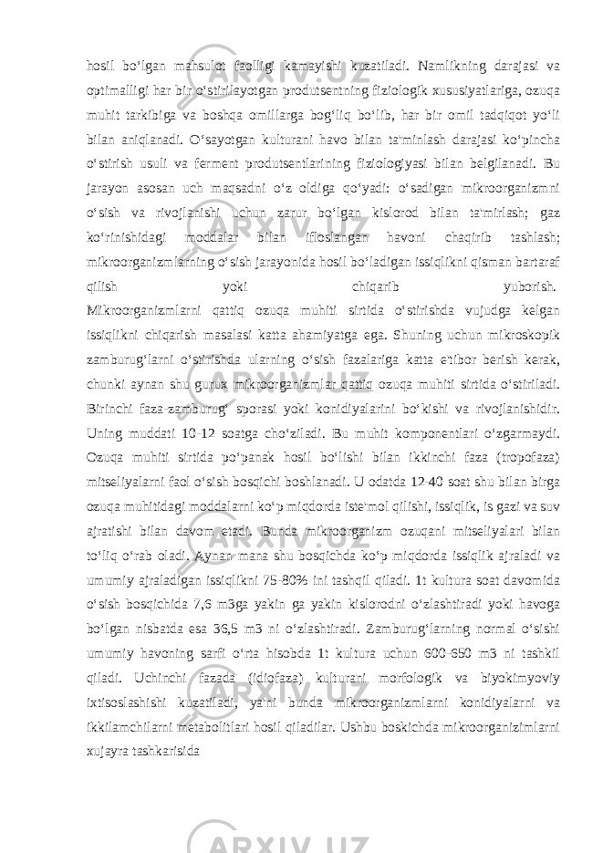 hosil bo‘lgan mahsulot faolligi kamayishi kuzatiladi. Namlikning darajasi va optimalligi har bir o‘stirilayotgan produtsentning fiziologik xususiyatlariga, ozuqa muhit tarkibiga va boshqa omillarga bog‘liq bo‘lib, har bir omil tadqiqot yo‘li bilan aniqlanadi. O‘sayotgan kulturani havo bilan ta&#39;minlash darajasi ko‘pincha o‘stirish usuli va ferment produtsentlarining fiziologiyasi bilan belgilanadi. Bu jarayon asosan uch maqsadni o‘z oldiga qo‘yadi: o‘sadigan mikroorganizmni o‘sish va rivojlanishi uchun zarur bo‘lgan kislorod bilan ta&#39;mirlash; gaz ko‘rinishidagi moddalar bilan ifloslangan havoni chaqirib tashlash; mikroorganizmlarning o‘sish jarayonida hosil bo‘ladigan issiqlikni qisman bartaraf qilish yoki chiqarib yuborish.   Mikroorganizmlarni qattiq ozuqa muhiti sirtida o‘stirishda vujudga kelgan issiqlikni chiqarish masalasi katta ahamiyatga ega. Shuning uchun mikroskopik zamburug‘larni o‘stirishda ularning o‘sish fazalariga katta e&#39;tibor berish kerak, chunki aynan shu gurux mikroorganizmlar qattiq ozuqa muhiti sirtida o‘stiriladi. Birinchi faza-zamburug‘ sporasi yoki konidiyalarini bo‘kishi va rivojlanishidir. Uning muddati 10-12 soatga cho‘ziladi. Bu muhit komponentlari o‘zgarmaydi. Ozuqa muhiti sirtida po‘panak hosil bo‘lishi bilan ikkinchi faza (tropofaza) mitseliyalarni faol o‘sish bosqichi boshlanadi. U odatda 12-40 soat shu bilan birga ozuqa muhitidagi moddalarni ko‘p miqdorda iste&#39;mol qilishi, issiqlik, is gazi va suv ajratishi bilan davom etadi. Bunda mikroorganizm ozuqani mitseliyalari bilan to‘liq o‘rab oladi. Aynan mana shu bosqichda ko‘p miqdorda issiqlik ajraladi va umumiy ajraladigan issiqlikni 75-80% ini tashqil qiladi. 1t kultura soat davomida o‘sish bosqichida 7,6 m3ga yakin ga yakin kislorodni o‘zlashtiradi yoki havoga bo‘lgan nisbatda esa 36,5 m3 ni o‘zlashtiradi. Zamburug‘larning normal o‘sishi umumiy havoning sarfi o‘rta hisobda 1t kultura uchun 600-650 m3 ni tashkil qiladi. Uchinchi fazada (idiofaza) kulturani morfologik va biyokimyoviy ixtisoslashishi kuzatiladi, ya&#39;ni bunda mikroorganizmlarni konidiyalarni va ikkilamchilarni metabolitlari hosil qiladilar. Ushbu boskichda mikroorganizimlarni xujayra tashkarisida 