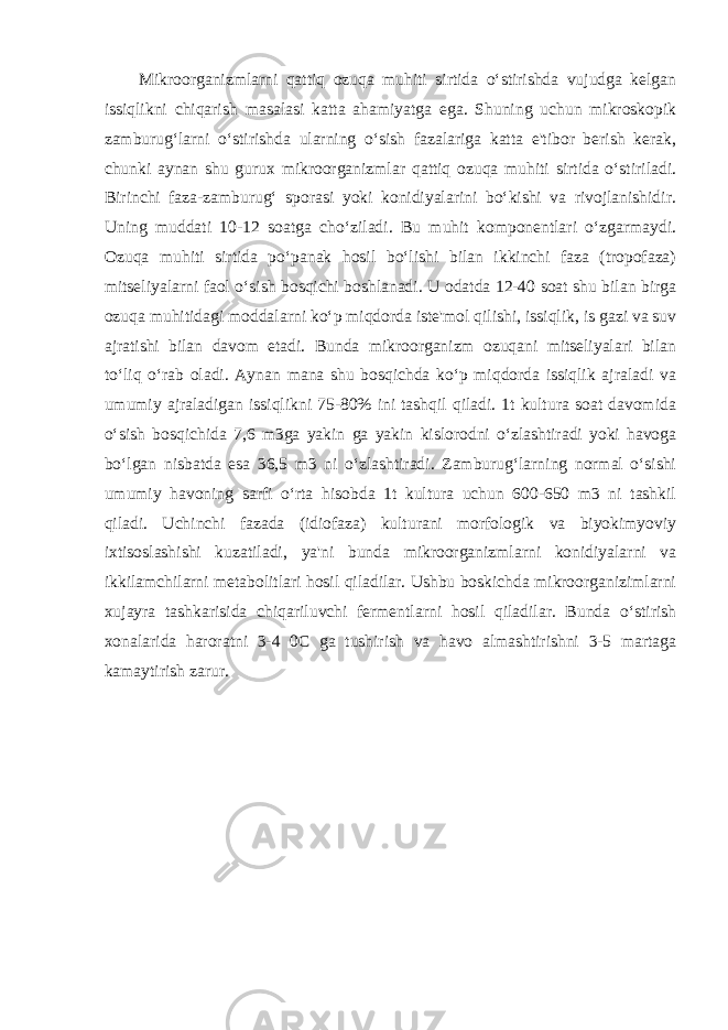 Mikroorganizmlarni qattiq ozuqa muhiti sirtida o‘stirishda vujudga kelgan issiqlikni chiqarish masalasi katta ahamiyatga ega. Shuning uchun mikroskopik zamburug‘larni o‘stirishda ularning o‘sish fazalariga katta e&#39;tibor berish kerak, chunki aynan shu gurux mikroorganizmlar qattiq ozuqa muhiti sirtida o‘stiriladi. Birinchi faza-zamburug‘ sporasi yoki konidiyalarini bo‘kishi va rivojlanishidir. Uning muddati 10-12 soatga cho‘ziladi. Bu muhit komponentlari o‘zgarmaydi. Ozuqa muhiti sirtida po‘panak hosil bo‘lishi bilan ikkinchi faza (tropofaza) mitseliyalarni faol o‘sish bosqichi boshlanadi. U odatda 12-40 soat shu bilan birga ozuqa muhitidagi moddalarni ko‘p miqdorda iste&#39;mol qilishi, issiqlik, is gazi va suv ajratishi bilan davom etadi. Bunda mikroorganizm ozuqani mitseliyalari bilan to‘liq o‘rab oladi. Aynan mana shu bosqichda ko‘p miqdorda issiqlik ajraladi va umumiy ajraladigan issiqlikni 75-80% ini tashqil qiladi. 1t kultura soat davomida o‘sish bosqichida 7,6 m3ga yakin ga yakin kislorodni o‘zlashtiradi yoki havoga bo‘lgan nisbatda esa 36,5 m3 ni o‘zlashtiradi. Zamburug‘larning normal o‘sishi umumiy havoning sarfi o‘rta hisobda 1t kultura uchun 600-650 m3 ni tashkil qiladi. Uchinchi fazada (idiofaza) kulturani morfologik va biyokimyoviy ixtisoslashishi kuzatiladi, ya&#39;ni bunda mikroorganizmlarni konidiyalarni va ikkilamchilarni metabolitlari hosil qiladilar. Ushbu boskichda mikroorganizimlarni xujayra tashkarisida chiqariluvchi fermentlarni hosil qiladilar. Bunda o‘stirish xonalarida haroratni 3-4 0 С ga tushirish va havo almashtirishni 3-5 martaga kamaytirish zarur.   