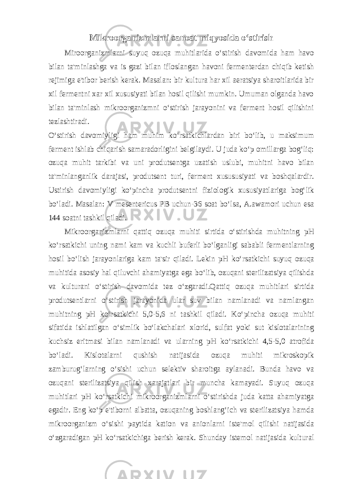 Mikroorganizmlarni sanoat miqyosida o‘stirish Miroorganizmlarni suyuq ozuqa muhitlarida o‘stirish davomida ham havo bilan ta&#39;minlashga va is gazi bilan ifloslangan havoni fermenterdan chiqib ketish rejimiga e&#39;tibor berish kerak. Masalan: bir kultura har xil aeratsiya sharoitlarida bir xil fermentni xar xil xususiyati bilan hosil qilishi mumkin. Umuman olganda havo bilan ta&#39;minlash mikroorganizmni o‘stirish jarayonini va ferment hosil qilishini tezlashtiradi.   O‘stirish davomiyligi ham muhim ko‘rsatkichlardan biri bo‘lib, u maksimum ferment ishlab chiqarish samaradorligini belgilaydi. U juda ko‘p omillarga bog‘liq: ozuqa muhit tarkibi va uni produtsentga uzatish uslubi, muhitni havo bilan ta&#39;minlanganlik darajasi, produtsent turi, ferment xusususiyati va boshqalardir. Ustirish davomiyligi ko‘pincha produtsentni fiziologik xususiyatlariga bog‘lik bo‘ladi. Masalan: V mesentericus PB uchun-36 soat bo‘lsa, A.awamori uchun esa 144 soatni tashkil qiladi.   Mikroorganizmlarni qattiq ozuqa muhiti sirtida o‘stirishda muhitning рН ko‘rsatkichi uning nami kam va kuchli buferli bo‘lganligi sababli fermentlarning hosil bo‘lish jarayonlariga kam ta&#39;sir qiladi. Lekin рН ko‘rsatkichi suyuq ozuqa muhitida asosiy hal qiluvchi ahamiyatga ega bo‘lib, ozuqani sterilizatsiya qilishda va kulturani o‘stirish davomida tez o‘zgaradi.Qattiq ozuqa muhitlari sirtida produtsentlarni o‘stirish jarayonida ular suv bilan namlanadi va namlangan muhitning рН ko‘rsatkichi 5,0-5,6 ni tashkil qiladi. Ko‘pincha ozuqa muhiti sifatida ishlatilgan o‘simlik bo‘lakchalari xlorid, sulfat yoki sut kislotalarining kuchsiz eritmasi bilan namlanadi va ularning рН ko‘rsatkichi 4,5-5,0 atrofida bo‘ladi. Kislotalarni qushish natijasida ozuqa muhiti mikroskopik zamburug‘larning o‘sishi uchun selektiv sharoitga aylanadi. Bunda havo va ozuqani sterilizatsiya qilish xarajatlari bir muncha kamayadi. Suyuq ozuqa muhitlari рН ko‘rsatkichi mikroorganizmlarni o‘stirishda juda katta ahamiyatga egadir. Eng ko‘p e&#39;tiborni albatta, ozuqaning boshlang‘ich va sterilizatsiya hamda mikroorganizm o‘sishi paytida kation va anionlarni iste&#39;mol qilishi natijasida o‘zgaradigan рН ko‘rsatkichiga berish kerak. Shunday istemol natijasida kultural 