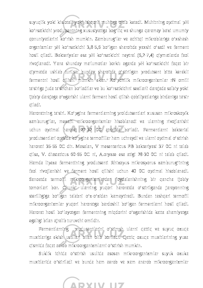 suyuqlik yoki kislotali yoki ishqorli muhitga o‘tib ketadi. Muhitning optimal рН ko‘rsatkichi produtsentning xususiyatiga bog‘liq va shunga qaramay ba&#39;zi umumiy qonuniyatlarini ko‘rish mumkin. Zamburug‘lar va achitqi mikroblariga o‘xshash organizmlar рН ko‘rsatkichi 3,8-5,6 bo‘lgan sharoitda yaxshi o‘sadi va ferment hosil qiladi. Bakteriyalar esa рН ko‘rsatkichi neytral (6,2-7,4) qiymatlarda faol rivojlanadi. Yana shunday ma&#39;lumotlar borki: agarda рН ko‘rsatkichi faqat bir qiymatda ushlab turilsa: bunday sharoitda o‘stirilgan produtsent bitta kerakli fermentni hosil qilishi mumkin ekan. Ko‘pchilik mikroorganizmlar rN omili ta&#39;siriga juda ta&#39;sirchan bo‘ladilar va bu ko‘rsatkichni sezilarli darajada salbiy yoki ijobiy darajaga o‘zgarishi ularni ferment hosil qilish qobiliyatlariga birdaniga ta&#39;sir qiladi.   Haroratning ta&#39;siri. Ko‘pgina fermentlarning proldutsentlari xususan mikroskopik zamburug‘lar, mezafil mikroorganizmlar hisoblanadi va ularning rivojlanishi uchun optimal harorat 22-32 0 С atrofida bo‘ladi. Fermentlarni bakterial produtsentlari orasida ko‘pgina termofillar ham uchraydi va ularni optimal o‘stirish harorati 35-55 0 С dir. Masalan, V mesentericus PB bakteriyasi 37 0 С ni talab qilsa, V. diastaticus 60-65 0 С ni, A.oryzae esa atigi 28-30 0 С ni talab qiladi. Hamda lipaza fermentining produtsenti Rhizopus mikrosporus zamburug‘ining faol rivojlanishi va ferment hosil qilishi uchun 40 0 С optimal hisoblanadi. Sanoatda termofil mikroorganizmlardan foydalanishning bir qancha ijobiy tomonlari bor. Chunki ularning yuqori haroratda o‘stirilganda jarayonning sterilligiga bo‘lgan talabni o‘z-o‘zidan kamaytiradi. Bundan tashqari termofil mikroorganizmlar yuqori haroratga bardoshli bo‘lgan fermentlarni hosil qiladi. Harorat hosil bo‘layotgan fermentning miqdorini o‘zgarishida katta ahamiyatga egaligi bilan ajralib turuvchi omildir.Fermentlarning produ sentlarini o’stirnsh ularni qattiq va suyuq ozuqa muxitlariga ekish usullari bilan olib boriladi. Qattiq ozuqa muxitlarining yuza qismida faqat aerob mikroorganizmlarni o’stirish mumkin. Suklik ichida o’stirish usulida asosan mikroorganizmlar suyuk ozuka muxitlarida o’stiriladi va bunda ham aerob va xam anarob mikroorganizmlar 