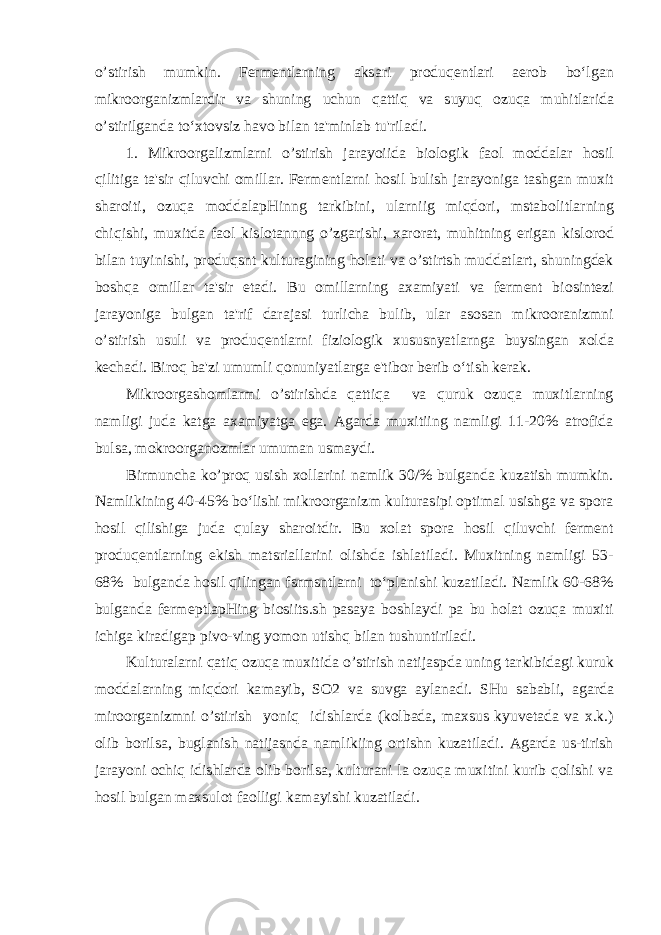 o’stirish mumkin. Fermentlarning aksari produqentlari aerob bo‘lgan mikroorganizmlardir va shuning uchun qattiq va suyuq ozuqa muhitlarida o’stirilganda to‘xtovsiz havo bilan ta&#39;minlab tu&#39;riladi. 1. Mikroorgalizmlarni o’stirish jarayoiida biologik faol moddalar hosil qilitiga ta&#39;sir qiluvchi omillar. Fermentlarni hosil bulish jarayoniga tashgan muxit sharoiti, ozuqa moddalapHinng tarkibini, ularniig miqdori, mstabolitlarning chiqishi, muxitda faol kislotannng o’zgarishi, xarorat, muhitning erigan kislorod bilan tuyinishi, produqsnt kulturagining holati va o’stirtsh muddatlart, shuningdek boshqa omillar ta&#39;sir etadi. Bu omillarning axamiyati va ferment biosintezi jarayoniga bulgan ta&#39;rif darajasi turlicha bulib, ular asosan mikrooranizmni o’stirish usuli va produqentlarni fiziologik xususnyatlarnga buysingan xolda kechadi. Biroq ba&#39;zi umumli qonuniyatlarga e&#39;tibor berib o‘tish kerak. Mikroorgashomlarmi o’stirishda qattiqa va quruk ozuqa muxitlarning namligi juda katga axamiyatga ega. Agarda muxitiing namligi 11-20% atrofida bulsa, mokroorganozmlar umuman usmaydi. Birmuncha ko’proq usish xollarini namlik 30/% bulganda kuzatish mumkin. Namlikining 40-45% bo‘lishi mikroorganizm kulturasipi optimal usishga va spora hosil qilishiga juda qulay sharoitdir. Bu xolat spora hosil qiluvchi ferment produqentlarning ekish matsriallarini olishda ishlatiladi. Muxitning namligi 53- 68% bulganda hosil qilingan fsrmsntlarni to‘planishi kuzatiladi. Namlik 60-68% bulganda fermeptlapHing biosiits.sh pasaya boshlaydi pa bu holat ozuqa muxiti ichiga kiradigap pivo-ving yomon utishq bilan tushuntiriladi. Kulturalarni qatiq ozuqa muxitida o’stirish natijaspda uning tarkibidagi kuruk moddalarning miqdori kamayib, SO2 va suvga aylanadi. SHu sababli, agarda miroorganizmni o’stirish yoniq idishlarda (kolbada, maxsus kyuvetada va x.k.) olib borilsa, buglanish natijasnda namlikiing ortishn kuzatiladi. Agarda us-tirish jarayoni ochiq idishlarda olib borilsa, kulturani la ozuqa muxitini kurib qolishi va hosil bulgan maxsulot faolligi kamayishi kuzatiladi. 