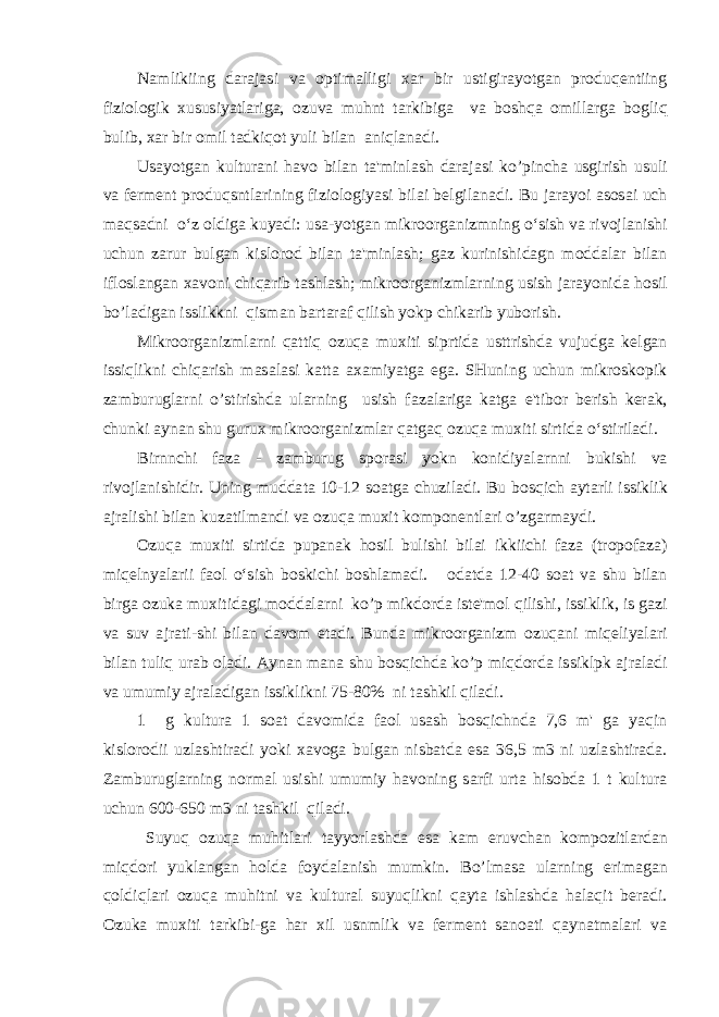 Namlikiing darajasi va optimalligi xar bir ustigirayotgan produqentiing fiziologik xususiyatlariga, ozuva muhnt tarkibiga va boshqa omillarga bogliq bulib, xar bir omil tadkiqot yuli bilan aniqlanadi. Usayotgan kulturani havo bilan ta&#39;minlash darajasi ko’pincha usgirish usuli va ferment produqsntlarining fiziologiyasi bilai belgilanadi. Bu jarayoi asosai uch maqsadni o‘z oldiga kuyadi: usa-yotgan mikroorganizmning o‘sish va rivojlanishi uchun zarur bulgan kislorod bilan ta&#39;minlash; gaz kurinishidagn moddalar bilan ifloslangan xavoni chiqarib tashlash; mikroorganizmlarning usish jarayonida hosil bo’ladigan isslikkni qisman bartaraf qilish yokp chikarib yuborish. Mikroorganizmlarni qattiq ozuqa muxiti siprtida usttrishda vujudga kelgan issiqlikni chiqarish masalasi katta axamiyatga ega. SHuning uchun mikroskopik zamburuglarni o’stirishda ularning usish fazalariga katga e&#39;tibor berish kerak, chunki aynan shu gurux mikroorganizmlar qatgaq ozuqa muxiti sirtida o‘stiriladi. Birnnchi faza - zamburug sporasi yokn konidiyalarnni bukishi va rivojlanishidir. Uning muddata 10-12 soatga chuziladi. Bu bosqich aytarli issiklik ajralishi bilan kuzatilmandi va ozuqa muxit komponentlari o’zgarmaydi. Ozuqa muxiti sirtida pupanak hosil bulishi bilai ikkiichi faza (tropofaza) miqelnyalarii faol o‘sish boskichi boshlamadi. odatda 12-40 soat va shu bilan birga ozuka muxitidagi moddalarni ko’p mikdorda iste&#39;mol qilishi, issiklik, is gazi va suv ajrati-shi bilan davom etadi. Bunda mikroorganizm ozuqani miqeliyalari bilan tuliq urab oladi. Aynan mana shu bosqichda ko’p miqdorda issiklpk ajraladi va umumiy ajraladigan issiklikni 75-80% ni tashkil qiladi. 1 g kultura 1 soat davomida faol usash bosqichnda 7,6 m&#39; ga yaqin kislorodii uzlashtiradi yoki xavoga bulgan nisbatda esa 36,5 m3 ni uzlashtirada. Zamburuglarning normal usishi umumiy havoning sarfi urta hisobda 1 t kultura uchun 600-650 m3 ni tashkil qiladi. Suyuq ozuqa muhitlari tayyorlashda esa kam eruvchan kompozitlardan miqdori yuklangan holda foydalanish mumkin. Bo’lmasa ularning erimagan qoldiqlari ozuqa muhitni va kultural suyuqlikni qayta ishlashda halaqit beradi. Ozuka muxiti tarkibi-ga har xil usnmlik va ferment sanoati qaynatmalari va 