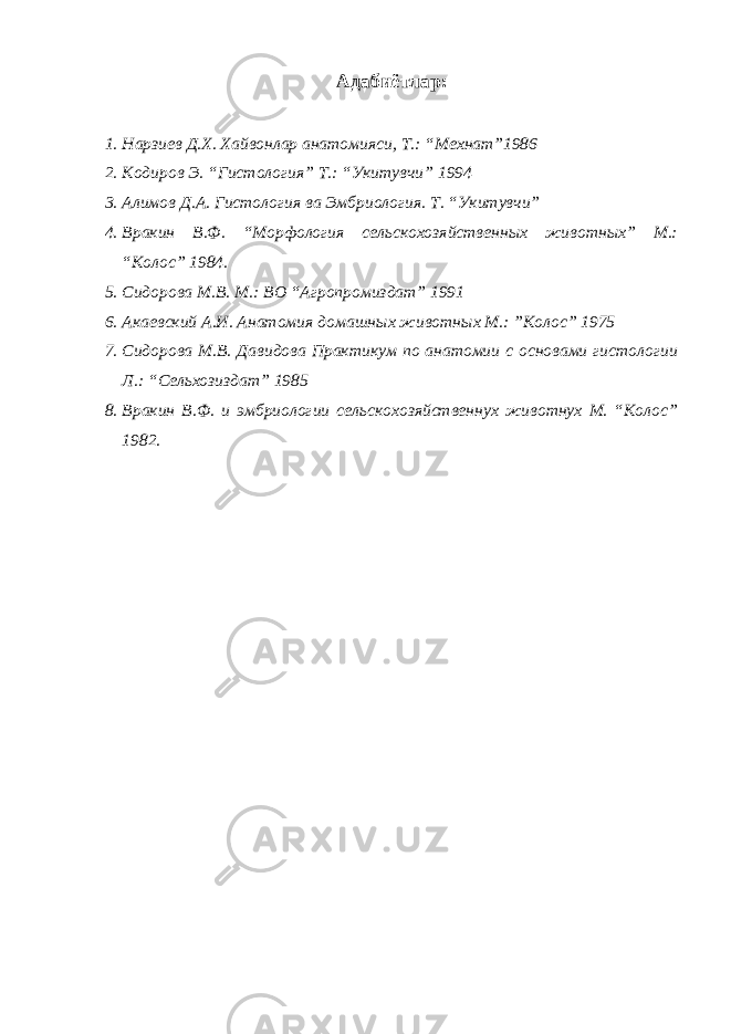 Адабиётлар : 1. Нарзиев Д.Х. Хайвонлар анатомияси, Т.: “Мехнат”1986 2. Кодиров Э. “Гистология” Т.: “Укитувчи” 1994 3. Алимов Д.А. Гистология ва Эмбриология. Т. “Укитувчи” 4. Вракин В.Ф. “Морфология сельскохозяйственных животных” М.: “Колос” 1984. 5. Сидорова М.В. М.: ВО “Агропромиздат” 1991 6. Акаевский А.И. Анатомия домашных животных М.: ”Колос” 1975 7. Сидорова М.В. Давидова Практикум по анатомии с основами гистологии Л.: “Сельхозиздат” 1985 8. Вракин В.Ф. и эмбриологии сельскохозяйственнух животнух М. “Колос” 1982. 