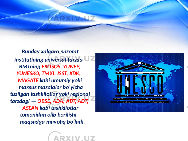  Bunday xalqaro nazorat institutining universal tarzda BMTning EKOSOS, YUNEP, YUNESKO, TMXI, JSST, XDK, MAGATE kabi umumiy yoki maxsus masalalar bo‘yicha tuzilgan tashkilotlar yoki regional tarzdagi — OBSE, ADA, ABT, ADT, ASEAN kabi tashkilotlar tomonidan olib borilishi maqsadga muvofiq bo‘ladi. 