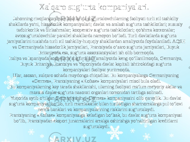 Xalqaro sug’urta kompaniyalari. Jahonning rivojlangan mamlakatlarida sug’urtalovchilarning faoliyati turli xil tashkiliy shakllarda ya&#39;ni, hissadorlik kompaniyalari; davlat va aralash sug’urta tashkilotlari; xususiy tadbirkorlik va birlashmalar; kooperativ sug’urta tashkilotlari; qo’shma korxonalar; avtosug’urtalovchilar parallel shakllarda namoyon bo’ladi. Turli davlatlarda sug’urta jamiyatlarini tuzishda turli xil tashkiliy-huquqiy shakllardan amaliyotda foydalaniladi. AQSH va Germaniyada hissadorlik jamiyatlari, Frantsiyada o’zaro sug’urta jamiyatlari, Buyuk Britaniyada esa, sug’urta assotsiatsiyalari ish olib bormoqda. Italiya va Ispaniyada kooperativ sug’urtalash amaliyotda keng qo’llanilmoqda, Germaniya, Buyuk Britaniya, Frantsiya va Yaponiyada davlat kapitali ishtirokidagi sug’urta kompaniyalari faoliyat yuritmoqda. Ular, asosan, xalqaro sohada maydonga chiqadilar. Bu kompaniyalarga Germaniyaning «Germes», Frantsiyaning «Kofase» kompaniyalari misol bula oladi. Bu kompaniyalarning kay tarzda shakllanishi, ularning faoliyati ma&#39;lum me&#39;yoriy aktlar va maxsus davlat sug’urta nazorati organlari tomonidan tartibga solinadi. Yuqorida aytib o’tilgan Germaniyaning «Germes» kompaniyasini olib qaraylik. Bu davlat sug’urta kompaniyasi bo’lib, turli mamlakatlar bilan tuziladigan shartnomalarga pul to’lovi nemis banklari va kompaniyalarining risklarini sug’urtalaydi. Frantsiyaning «Kofase» kompaniyasiga keladigan bo’lsak, bu davlat sug’urta kompaniyasi bo’lib, Frantsiyadan eksport junatmalarini amalga oshirishga yo’naltirilgan kreditlarni sug’urtalaydi. 