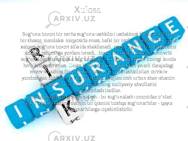 Xulosa Sug’urta bozori bir necha sug’urta tashkiloti tashabbusi bilan shakllanib, bir shaxar, mamlakat miqyosida emas, balki bir necha mamlakat doirasida, xalqaro sug’urta bozori sifatida shakllanadi, qayta sug’urtalash tadbirlarini amalga oshirishga yordam beradi. Bozor sharoitida faoliyat yurituvchi sug’urtalovchining qayta sug’urtalashga bo’lgan ehtiyojlari hozirgi kunda hech kimga sir emas. Uziga katta riskni oluvchi, lekin yetarli darajadagi rezerv va zahira fondlari bo’lmagan sug’urta tashkilotlari ob&#39;ektiv yondoshgan holda qayta sug’urtalashni rivojlantirish uchun shart-sharoirt yaratib, shu yo’l bilan o’zlarining moliyaviy ahvollarini barqarorlashtiradilar. Keng hajmdagi qayta sug’urtalash - bu sug’urtalash tomonidan o’zlari qabul qilgan riskning ma&#39;lum bir qismini boshqa sug’urtachilar - qayta sug’urtachilarga topshirilishidir. 