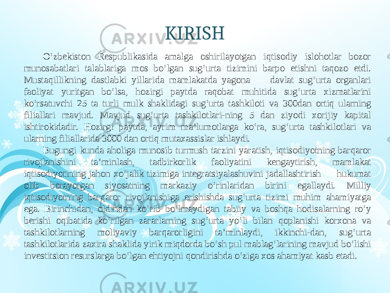 KIRISH O‘zbekiston Respublikasida amalga oshirilayotgan iqtisodiy islohotlar bozor munosabatlari talablariga mos bo‘lgan sug‘urta tizimini barpo etishni taqozo etdi. Mustaqillikning dastlabki yillarida mamlakatda yagona — davlat sug‘urta organlari faoliyat yuritgan bo‘lsa, hozirgi paytda raqobat muhitida sug‘urta xizmatlarini ko‘rsatuvchi 25 ta turli mulk shaklidagi sug‘urta tashkiloti va 300dan ortiq ularning filiallari mavjud. Mavjud sug‘urta tashkilotlari-ning 5 dan ziyodi xorijiy kapital ishtirokidadir. Hozirgi paytda, ayrim ma’lumotlarga ko‘ra, sug‘urta tashkilotlari va ularning filiallarida 3000 dan ortiq mutaxassislar ishlaydi. Bugungi kunda aholiga munosib turmush tarzini yaratish, iqtisodiyotning barqaror rivojlanishini ta’minlash, tadbirkorlik faoliyatini kengaytirish, mamlakat iqtisodiyotining jahon xo‘jalik tizimiga integratsiyalashuvini jadallashtirish — hukumat olib borayotgan siyosatning markaziy o‘rinlaridan birini egallaydi. Milliy iqtisodiyotning barqaror rivojlanishiga erishishda sug‘urta tizimi muhim ahamiyatga ega. Birinchidan, oldindan ko‘rib bo‘lmaydigan tabiiy va boshqa hodisalarning ro‘y berishi oqibatida ko‘rilgan zararlarning sug‘urta yo‘li bilan qoplanishi korxona va tashkilotlarning moliyaviy barqarorligini ta’minlaydi, ikkinchi-dan, sug‘urta tashkilotlarida zaxira shaklida yirik miqdorda bo‘sh pul mablag‘larining mavjud bo‘lishi investitsion resurslarga bo‘lgan ehtiyojni qondirishda o‘ziga xos ahamiyat kasb etadi. 