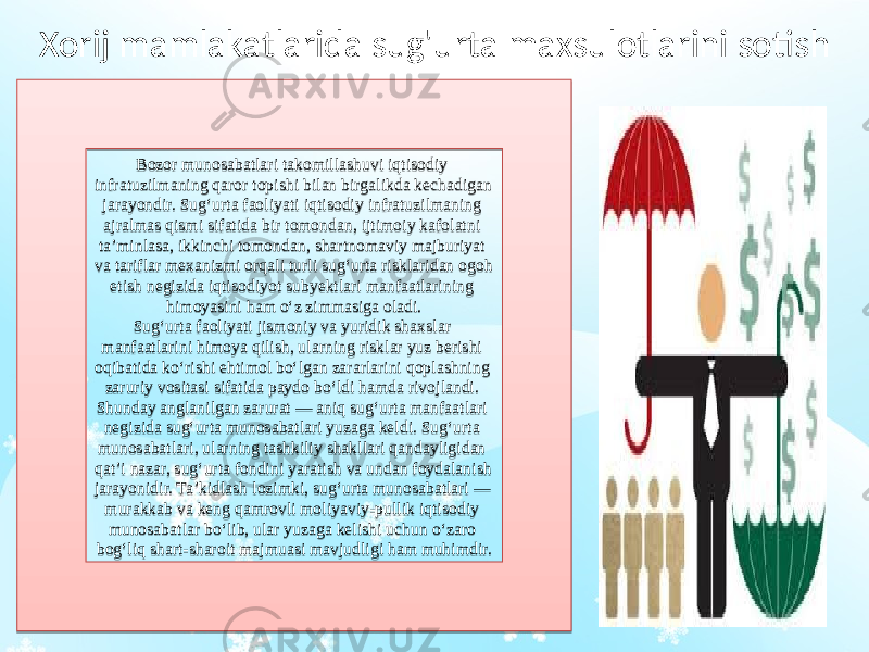 Xorij mamlakatlarida sug&#39;urta maxsulotlarini sotish Bozor munosabatlari takomillashuvi iqtisodiy infratuzilmaning qaror topishi bilan birgalikda kechadigan jarayondir. Sug‘urta faoliyati iqtisodiy infratuzilmaning ajralmas qismi sifatida bir tomondan, ijtimoiy kafolatni ta’minlasa, ikkinchi tomondan, shartnomaviy majburiyat va tariflar mexanizmi orqali turli sug‘urta risklaridan ogoh etish negizida iqtisodiyot subyektlari manfaatlarining himoyasini ham o‘z zimmasiga oladi. Sug‘urta faoliyati jismoniy va yuridik shaxslar manfaatlarini himoya qilish, ularning risklar yuz berishi oqibatida ko‘rishi ehtimol bo‘lgan zararlarini qoplashning zaruriy vositasi sifatida paydo bo‘ldi hamda rivojlandi. Shunday anglanilgan zarurat — aniq sug‘urta manfaatlari negizida sug‘urta munosabatlari yuzaga keldi. Sug‘urta munosabatlari, ularning tashkiliy shakllari qandayligidan qat’i nazar, sug‘urta fondini yaratish va undan foydalanish jarayonidir. Ta’kidlash lozimki, sug‘urta munosabatlari — murakkab va keng qamrovli moliyaviy-pullik iqtisodiy munosabatlar bo‘lib, ular yuzaga kelishi uchun o‘zaro bog‘liq shart-sharoit majmuasi mavjudligi ham muhimdir.2B 0B 0C 020C 10 03 18 17 2C 0D 09 04020A 2C17 16 0D 1F 0C 0D 0D 1C 