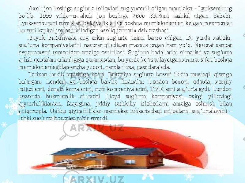 Axoli jon boshiga sug’urta to’lovlari eng yuqori bo’lgan mamlakat - Lyuksemburg bo’lib, 1999 yilda u aholi jon boshiga 2800 EKYuni tashkil etgan. Sababi, Lyuksemburgni nemislar, belgiyaliklar va boshqa mamlakatlardan kelgan mexmonlar bu erni kapital joylashtiriladigan «soliq jannati» deb atashadi. Buyuk Britaniyada eng erkin sug’urta tizimi barpo etilgan. Bu yerda xattoki, sug’urta kompaniyalarini nazorat qiladigan maxsus organ ham yo’q. Nazorat sanoat departamenti tomonidan amalga oshiriladi. Sug’urta badallarini o’rnatish va sug’urta qilish qoidalari erkinligiga qaramasdan, bu yerda ko’rsatilayotgan xizmat sifati boshqa mamlakatlardagidan ancha yuqori, narxlari esa, past darajada. Tarixan tarkib topishiga ko’ra, Britaniya sug’urta bozori ikkita mustaqil qismga bulingan: London va boshqa barcha hududlar. London bozori, odatda, xorijiy mijozlarni, dengiz kemalarini, neft kompaniyalarini, TMKlarni sug’urtalaydi. London bozorida hukmronlik qiluvchi Lloyd sug’urta kompaniyasi oxirgi yillardagi qiyinchiliklardan, faqatgina, jiddiy tashkiliy islohotlarni amalga oshirish bilan chiqmoqda. Ushbu qiyinchiliklar mamlakat ichkarisidagi mijozlarni sug’urtalovchi - ichki sug’urta bozoriga ta&#39;sir etmadi. 