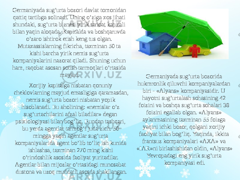 Germaniyada sug’urta bozori davlat tomonidan qattiq tartibga solinadi. Uning o’ziga xos jihati shundaki, sug’urta biznesi yirik sanoat kapitali bilan yaqin aloqada. Kapitalda va boshqaruvda o’zaro ishtirok etish keng tus olgan. Mutaxassislarning fikricha, taxminan 50 ta kishi barcha yirik nemis sug’urta kompaniyalarini nazorat qiladi. Shuning uchun ham, raqobat asosan sotish tarmoqlari o’rtasida mayjud. Germaniyada sug’urta bozorida hukmronlik qiluvchi kompaniyalardan biri - «Alyans» kompaniyasidir. U hayotni sug’urtalash sohasining 42 foizini va boshqa sug’urta sohalari 38 foizini egallab olgan. «Alyans» aylanmasining taxminan 55 foizga yaqini ichki bozor, qolgani xorijiy faoliyat bilan bog’liq. Yaqinda, ikkita frantsuz kompaniyalari «AXA» va «IAR»ni birlashishidan oldin, «Alyans» Yevropadagi eng yirik sug’urta kompaniyasi edi.Xorijiy kapitalga nisbatan qonuniy cheklovlarning mayjud emasligiga qaramasdan, nemis sug’urta bozori nisbatan yopik hisoblanadi. Bu aholining: «nemislar o’z sug’urtachilarini afzal biladilar» degan psixiologiyasi bilan bog’liq. Bundan tashqari, bu yerda agentlar tarmog’i juda zich. 50 mingga yaqin agentlar sug’urta kompaniyalarida agent bo’lib to’liq ish kunida ishlashsa, taxminan 270 ming kishi o’rindoshlik asosida faoliyat yuritadilar. Agentlar bilan mijozlar o’rtasidagi munosabat dustona va uzoq muddatli asosda shakllangan. 