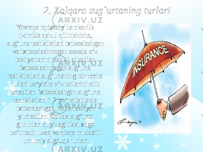 2. Xalqaro sug`urtaning turlari Yevropa iqtisodiy hamkorlik tizimida qabul qilinishicha, sug’urta tashkilotlari ixtisoslashgan va ixtisoslashmagan asosda o’z faoliyatlarini tashkil qiladilar. Ixtisoslashmagan sug’urta tashkilotlari sug’urtaning bir necha turlari bo’yicha o’z ishlarini olib boradilar. Ixtisoslashgan sug’urta tashkilotlari 1-2 yo’nalishlarda ixtisoslashgan holda faoliyat yuritadilar. EHTda sug’urta guruhlari quyidagi ikki xilga bo’linadi: uzoq va qisqa muddatli umumiy sug’urta turlari. 